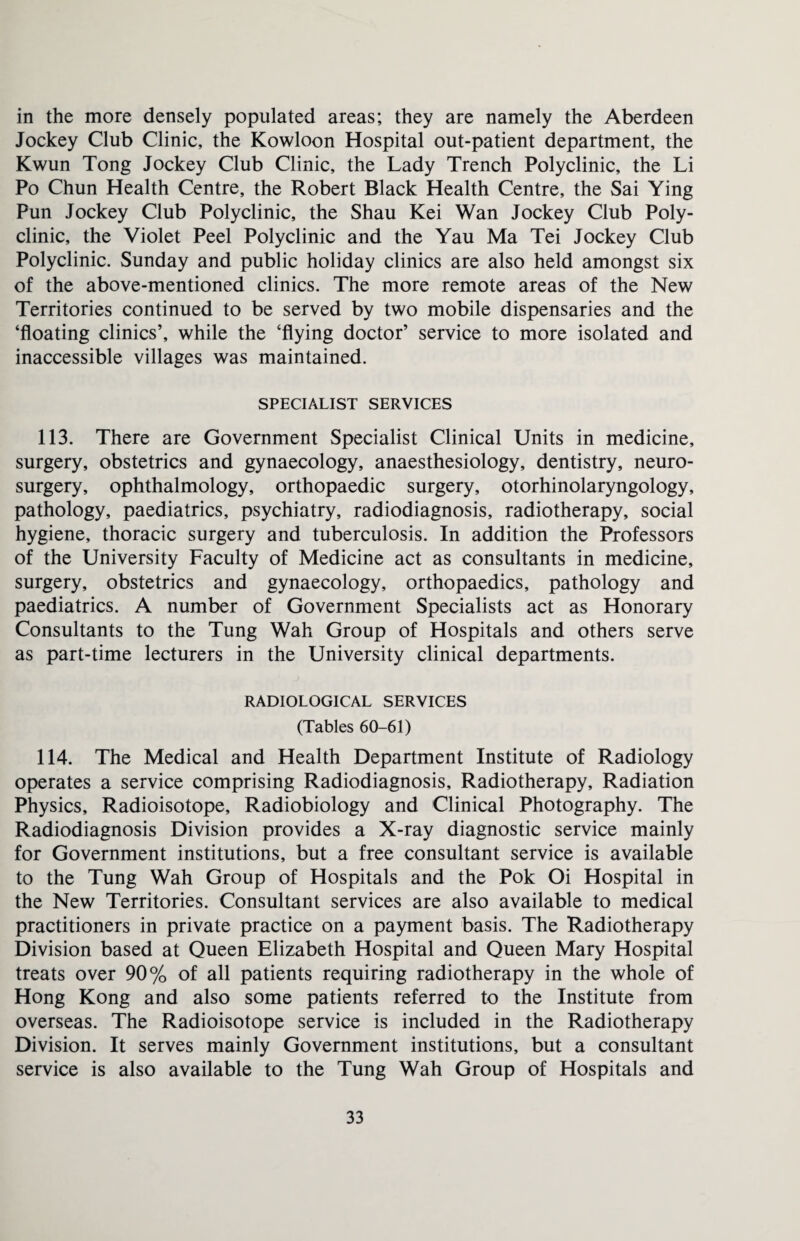 in the more densely populated areas; they are namely the Aberdeen Jockey Club Clinic, the Kowloon Hospital out-patient department, the Kwun Tong Jockey Club Clinic, the Lady Trench Polyclinic, the Li Po Chun Health Centre, the Robert Black Health Centre, the Sai Ying Pun Jockey Club Polyclinic, the Shau Kei Wan Jockey Club Poly¬ clinic, the Violet Peel Polyclinic and the Yau Ma Tei Jockey Club Polyclinic. Sunday and public holiday clinics are also held amongst six of the above-mentioned clinics. The more remote areas of the New Territories continued to be served by two mobile dispensaries and the ‘floating clinics’, while the ‘flying doctor’ service to more isolated and inaccessible villages was maintained. SPECIALIST SERVICES 113. There are Government Specialist Clinical Units in medicine, surgery, obstetrics and gynaecology, anaesthesiology, dentistry, neuro¬ surgery, ophthalmology, orthopaedic surgery, otorhinolaryngology, pathology, paediatrics, psychiatry, radiodiagnosis, radiotherapy, social hygiene, thoracic surgery and tuberculosis. In addition the Professors of the University Faculty of Medicine act as consultants in medicine, surgery, obstetrics and gynaecology, orthopaedics, pathology and paediatrics. A number of Government Specialists act as Honorary Consultants to the Tung Wah Group of Hospitals and others serve as part-time lecturers in the University clinical departments. RADIOLOGICAL SERVICES (Tables 60-61) 114. The Medical and Health Department Institute of Radiology operates a service comprising Radiodiagnosis, Radiotherapy, Radiation Physics, Radioisotope, Radiobiology and Clinical Photography. The Radiodiagnosis Division provides a X-ray diagnostic service mainly for Government institutions, but a free consultant service is available to the Tung Wah Group of Hospitals and the Pok Oi Hospital in the New Territories. Consultant services are also available to medical practitioners in private practice on a payment basis. The Radiotherapy Division based at Queen Elizabeth Hospital and Queen Mary Hospital treats over 90% of all patients requiring radiotherapy in the whole of Hong Kong and also some patients referred to the Institute from overseas. The Radioisotope service is included in the Radiotherapy Division. It serves mainly Government institutions, but a consultant service is also available to the Tung Wah Group of Hospitals and