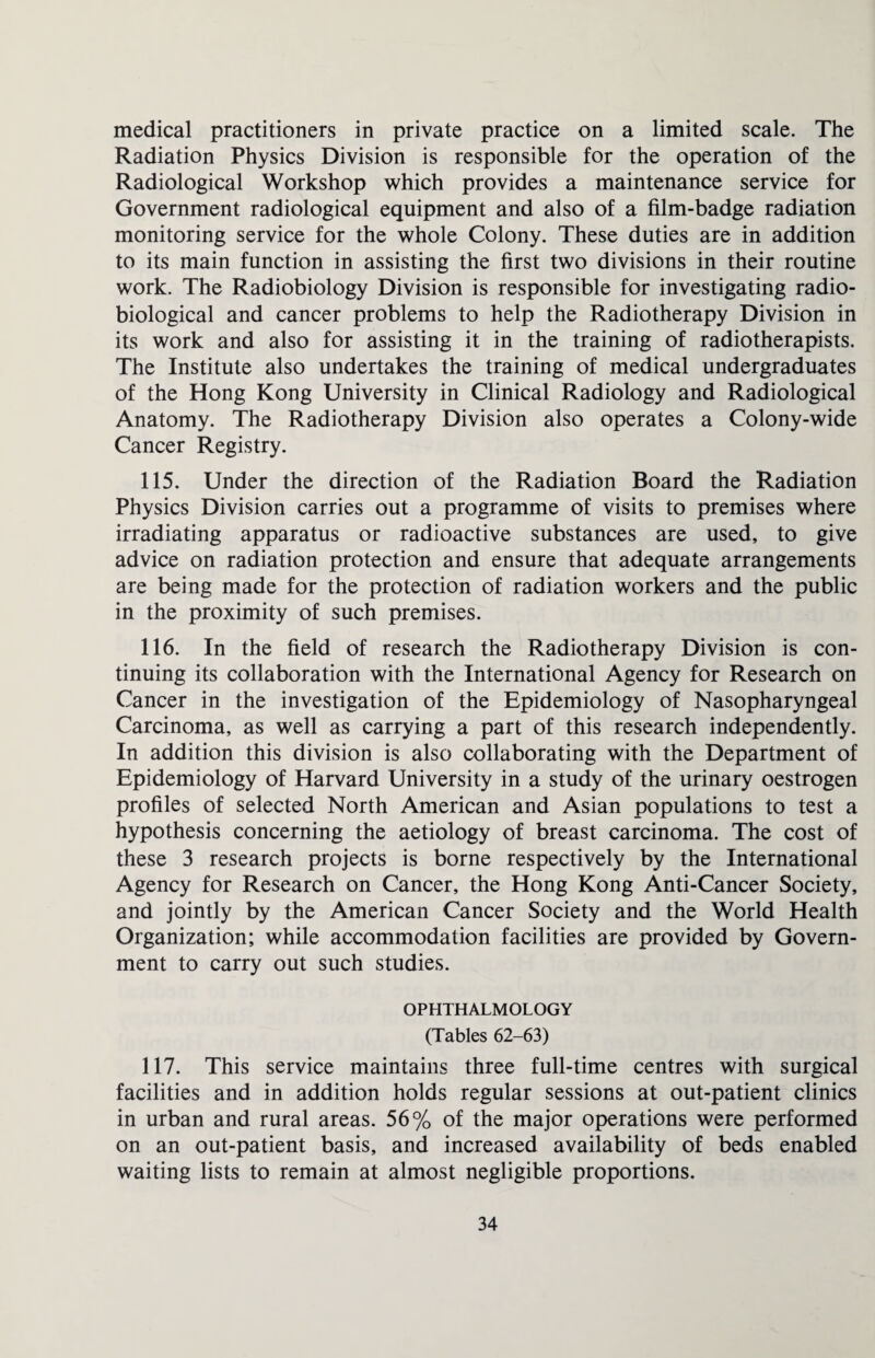 medical practitioners in private practice on a limited scale. The Radiation Physics Division is responsible for the operation of the Radiological Workshop which provides a maintenance service for Government radiological equipment and also of a film-badge radiation monitoring service for the whole Colony. These duties are in addition to its main function in assisting the first two divisions in their routine work. The Radiobiology Division is responsible for investigating radio¬ biological and cancer problems to help the Radiotherapy Division in its work and also for assisting it in the training of radiotherapists. The Institute also undertakes the training of medical undergraduates of the Hong Kong University in Clinical Radiology and Radiological Anatomy. The Radiotherapy Division also operates a Colony-wide Cancer Registry. 115. Under the direction of the Radiation Board the Radiation Physics Division carries out a programme of visits to premises where irradiating apparatus or radioactive substances are used, to give advice on radiation protection and ensure that adequate arrangements are being made for the protection of radiation workers and the public in the proximity of such premises. 116. In the field of research the Radiotherapy Division is con¬ tinuing its collaboration with the International Agency for Research on Cancer in the investigation of the Epidemiology of Nasopharyngeal Carcinoma, as well as carrying a part of this research independently. In addition this division is also collaborating with the Department of Epidemiology of Harvard University in a study of the urinary oestrogen profiles of selected North American and Asian populations to test a hypothesis concerning the aetiology of breast carcinoma. The cost of these 3 research projects is borne respectively by the International Agency for Research on Cancer, the Hong Kong Anti-Cancer Society, and jointly by the American Cancer Society and the World Health Organization; while accommodation facilities are provided by Govern¬ ment to carry out such studies. OPHTHALMOLOGY (Tables 62-63) 117. This service maintains three full-time centres with surgical facilities and in addition holds regular sessions at out-patient clinics in urban and rural areas. 56% of the major operations were performed on an out-patient basis, and increased availability of beds enabled waiting lists to remain at almost negligible proportions.