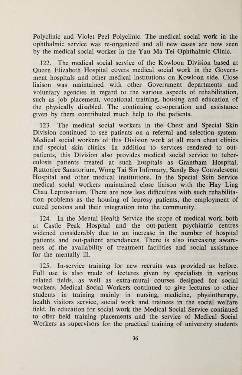 Polyclinic and Violet Peel Polyclinic. The medical social work in the ophthalmic service was re-organized and all new cases are now seen by the medical social worker in the Yau Ma Tei Ophthalmic Clinic. 122. The medical social service of the Kowloon Division based at Queen Elizabeth Hospital covers medical social work in the Govern¬ ment hospitals and other medical institutions on Kowloon side. Close liaison was maintained with other Government departments and voluntary agencies in regard to the various aspects of rehabilitation, such as job placement, vocational training, housing and education of the physically disabled. The continuing co-operation and assistance given by them contributed much help to the patients. 123. The medical social workers in the Chest and Special Skin Division continued to see patients on a referral and selection system. Medical social workers of this Division work at all main chest clinics and special skin clinics. In addition to services rendered to out¬ patients, this Division also provides medical social service to tuber¬ culosis patients treated at such hospitals as Grantham Hospital, Ruttonjee Sanatorium, Wong Tai Sin Infirmary, Sandy Bay Convalescent Hospital and other medical institutions. In the Special Skin Service medical social workers maintained close liaison with the Hay Ling Chau Leprosarium. There are now less difficulties with such rehabilita¬ tion problems as the housing of leprosy patients, the employment of cured persons and their integration into the community. 124. In the Mental Health Service the scope of medical work both at Castle Peak Hospital and the out-patient psychiatric centres widened considerably due to an increase in the number of hospital patients and out-patient attendances. There is also increasing aware¬ ness of the availability of treatment facilities and social assistance for the mentally ill. 125. In-service training for new recruits was provided as before. Full use is also made of lectures given by specialists in various related fields, as well as extra-mural courses designed for social workers. Medical Social Workers continued to give lectures to other students in training mainly in nursing, medicine, physiotherapy, health visitors service, social work and trainees in the social welfare field. In education for social work the Medical Social Service continued to offer field training placements and the service of Medical Social Workers as supervisors for the practical training of university students