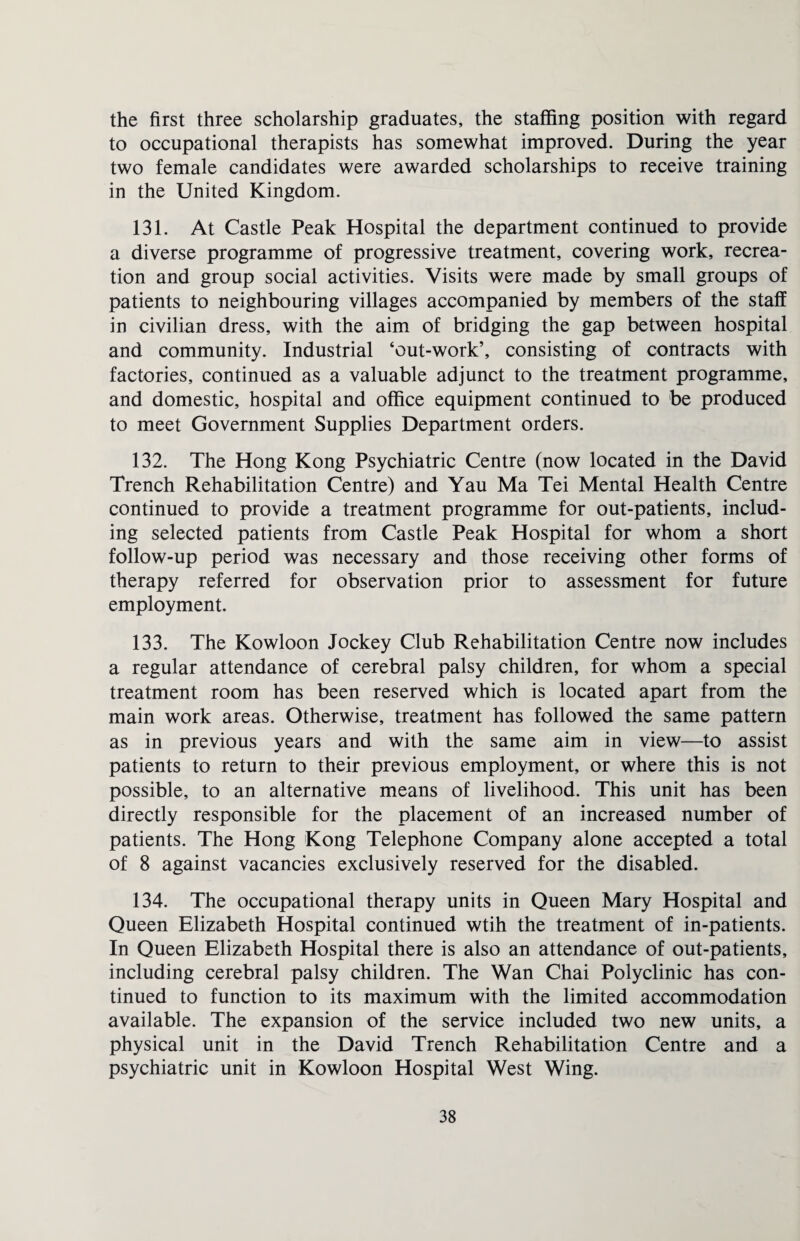 the first three scholarship graduates, the staffing position with regard to occupational therapists has somewhat improved. During the year two female candidates were awarded scholarships to receive training in the United Kingdom. 131. At Castle Peak Hospital the department continued to provide a diverse programme of progressive treatment, covering work, recrea¬ tion and group social activities. Visits were made by small groups of patients to neighbouring villages accompanied by members of the staff in civilian dress, with the aim of bridging the gap between hospital and community. Industrial ‘out-work’, consisting of contracts with factories, continued as a valuable adjunct to the treatment programme, and domestic, hospital and office equipment continued to be produced to meet Government Supplies Department orders. 132. The Hong Kong Psychiatric Centre (now located in the David Trench Rehabilitation Centre) and Yau Ma Tei Mental Health Centre continued to provide a treatment programme for out-patients, includ¬ ing selected patients from Castle Peak Hospital for whom a short follow-up period was necessary and those receiving other forms of therapy referred for observation prior to assessment for future employment. 133. The Kowloon Jockey Club Rehabilitation Centre now includes a regular attendance of cerebral palsy children, for whom a special treatment room has been reserved which is located apart from the main work areas. Otherwise, treatment has followed the same pattern as in previous years and with the same aim in view—to assist patients to return to their previous employment, or where this is not possible, to an alternative means of livelihood. This unit has been directly responsible for the placement of an increased number of patients. The Hong Kong Telephone Company alone accepted a total of 8 against vacancies exclusively reserved for the disabled. 134. The occupational therapy units in Queen Mary Hospital and Queen Elizabeth Hospital continued wtih the treatment of in-patients. In Queen Elizabeth Hospital there is also an attendance of out-patients, including cerebral palsy children. The Wan Chai Polyclinic has con¬ tinued to function to its maximum with the limited accommodation available. The expansion of the service included two new units, a physical unit in the David Trench Rehabilitation Centre and a psychiatric unit in Kowloon Hospital West Wing.