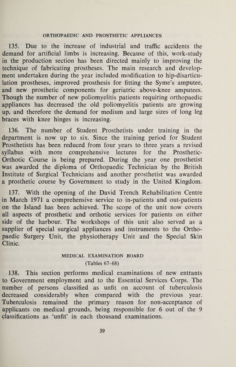 ORTHOPAEDIC AND PROSTHETIC APPLIANCES 135. Due to the increase of industrial and traffic accidents the demand for artificial limbs is increasing. Because of this, work-study in the production section has been directed mainly to improving the technique of fabricating prostheses. The main research and develop¬ ment undertaken during the year included modification to hip-disarticu¬ lation prostheses, improved prosthesis for fitting the Syme’s amputee, and new prosthetic components for geriatric above-knee amputees. Though the number of new poliomyelitis patients requiring orthopaedic appliances has decreased the old poliomyelitis patients are growing up, and therefore the demand for medium and large sizes of long leg braces with knee hinges is increasing. 136. The number of Student Prosthetists under training in the department is now up to six. Since the training period for Student Prosthetists has been reduced from four years to three years a revised syllabus with more comprehensive lectures for the Prosthetic - Orthotic Course is being prepared. During the year one prosthetist was awarded the diploma of Orthopaedic Technician by the British Institute of Surgical Technicians and another prosthetist was awarded a prosthetic course by Government to study in the United Kingdom. 137. With the opening of the David Trench Rehabilitation Centre in March 1971 a comprehensive service to in-patients and out-patients on the Island has been achieved. The scope of the unit now covers all aspects of prosthetic and orthotic services for patients on either side of the harbour. The workshops of this unit also served as a supplier of special surgical appliances and instruments to the Ortho¬ paedic Surgery Unit, the physiotherapy Unit and the Special Skin Clinic. MEDICAL EXAMINATION BOARD (Tables 67-68) 138. This section performs medical examinations of new entrants to Government employment and to the Essential Services Corps. The number of persons classified as unfit on account of tuberculosis decreased considerably when compared with the previous year. Tuberculosis remained the primary reason for non-acceptance of applicants on medical grounds, being responsible for 6 out of the 9 classifications as ‘unfit’ in each thousand examinations.