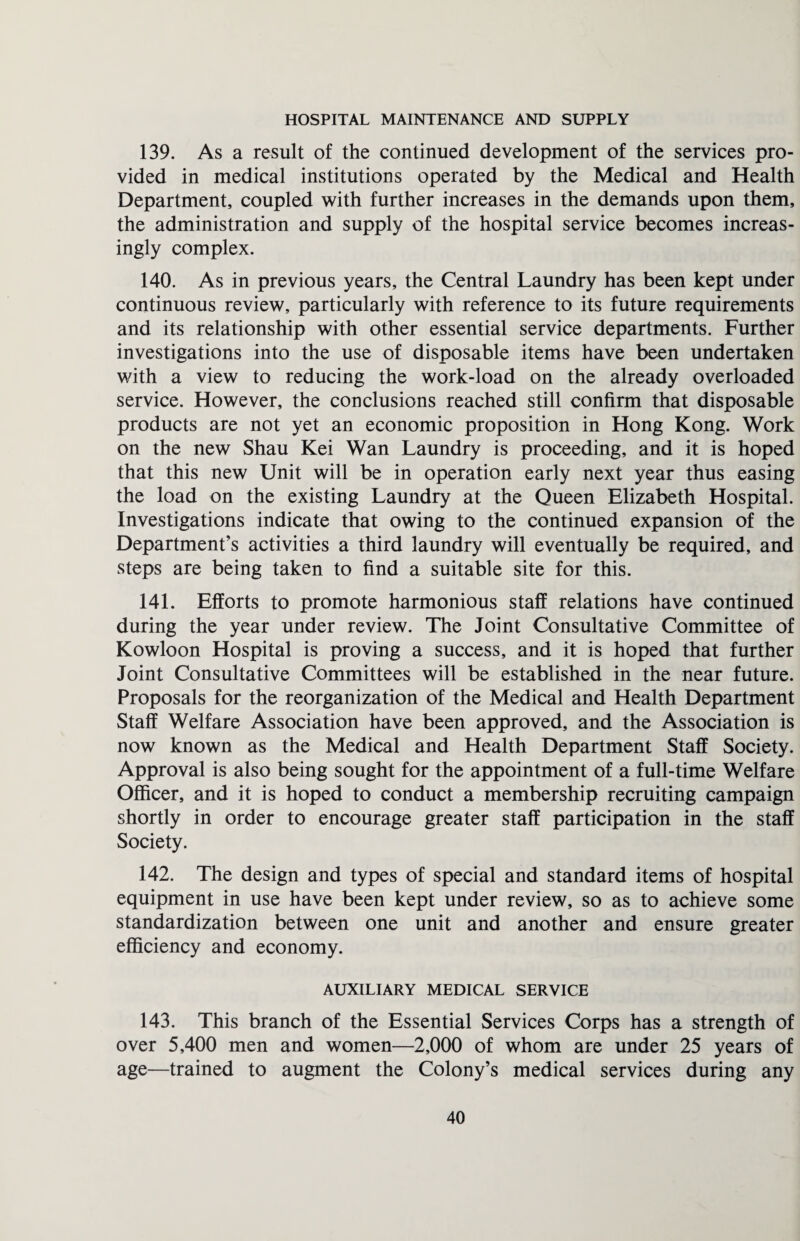 HOSPITAL MAINTENANCE AND SUPPLY 139. As a result of the continued development of the services pro¬ vided in medical institutions operated by the Medical and Health Department, coupled with further increases in the demands upon them, the administration and supply of the hospital service becomes increas¬ ingly complex. 140. As in previous years, the Central Laundry has been kept under continuous review, particularly with reference to its future requirements and its relationship with other essential service departments. Further investigations into the use of disposable items have been undertaken with a view to reducing the work-load on the already overloaded service. However, the conclusions reached still confirm that disposable products are not yet an economic proposition in Hong Kong. Work on the new Shau Kei Wan Laundry is proceeding, and it is hoped that this new Unit will be in operation early next year thus easing the load on the existing Laundry at the Queen Elizabeth Hospital. Investigations indicate that owing to the continued expansion of the Department’s activities a third laundry will eventually be required, and steps are being taken to find a suitable site for this. 141. Efforts to promote harmonious staff relations have continued during the year under review. The Joint Consultative Committee of Kowloon Hospital is proving a success, and it is hoped that further Joint Consultative Committees will be established in the near future. Proposals for the reorganization of the Medical and Health Department Staff Welfare Association have been approved, and the Association is now known as the Medical and Health Department Staff Society. Approval is also being sought for the appointment of a full-time Welfare Officer, and it is hoped to conduct a membership recruiting campaign shortly in order to encourage greater staff participation in the staff Society. 142. The design and types of special and standard items of hospital equipment in use have been kept under review, so as to achieve some standardization between one unit and another and ensure greater efficiency and economy. AUXILIARY MEDICAL SERVICE 143. This branch of the Essential Services Corps has a strength of over 5,400 men and women—2,000 of whom are under 25 years of age—trained to augment the Colony’s medical services during any