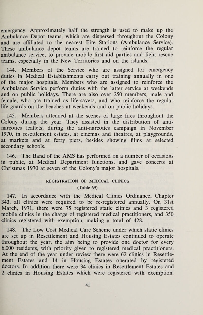 emergency. Approximately half the strength is used to make up the Ambulance Depot teams, which are dispersed throughout the Colony and are affiliated to the nearest Fire Stations (Ambulance Service). These ambulance depot teams are trained to reinforce the regular ambulance service, to provide mobile first aid parties and light rescue teams, especially in the New Territories and on the islands. 144. Members of the Service who are assigned for emergency duties in Medical Establishments carry out training annually in one of the major hospitals. Members who are assigned to reinforce the Ambulance Service perform duties with the latter service at weekends and on public holidays. There are also over 250 members, male and female, who are trained as life-savers, and who reinforce the regular life guards on the beaches at weekends and on public holidays. 145. Members attended at the scenes of large fires throughout the Colony during the year. They assisted in the distribution of anti¬ narcotics leaflets, during the anti-narcotics campaign in November 1970, in resettlement estates, at cinemas and theatres, at playgrounds, at markets and at ferry piers, besides showing films at selected secondary schools. 146. The Band of the AMS has performed on a number of occasions in public, at Medical Department functions, and gave concerts at Christmas 1970 at seven of the Colony’s major hospitals. REGISTRATION OF MEDICAL CLINICS (Table 69) 147. In accordance with the Medical Clinics Ordinance, Chapter 343, all clinics were required to be re-registered annually. On 31st March, 1971, there were 75 registered static clinics and 3 registered mobile clinics in the charge of registered medical practitioners, and 350 clinics registered with exemption, making a total of 428. 148. The Low Cost Medical Care Scheme under which static clinics are set up in Resettlement and Housing Estates continued to operate throughout the year, the aim being to provide one doctor for every 6,000 residents, with priority given to registered medical practitioners. At the end of the year under review there were 62 clinics in Resettle¬ ment Estates and 14 in Housing Estates operated by registered doctors. In addition there were 34 clinics in Resettlement Estates and 2 clinics in Housing Estates which were registered with exemption.