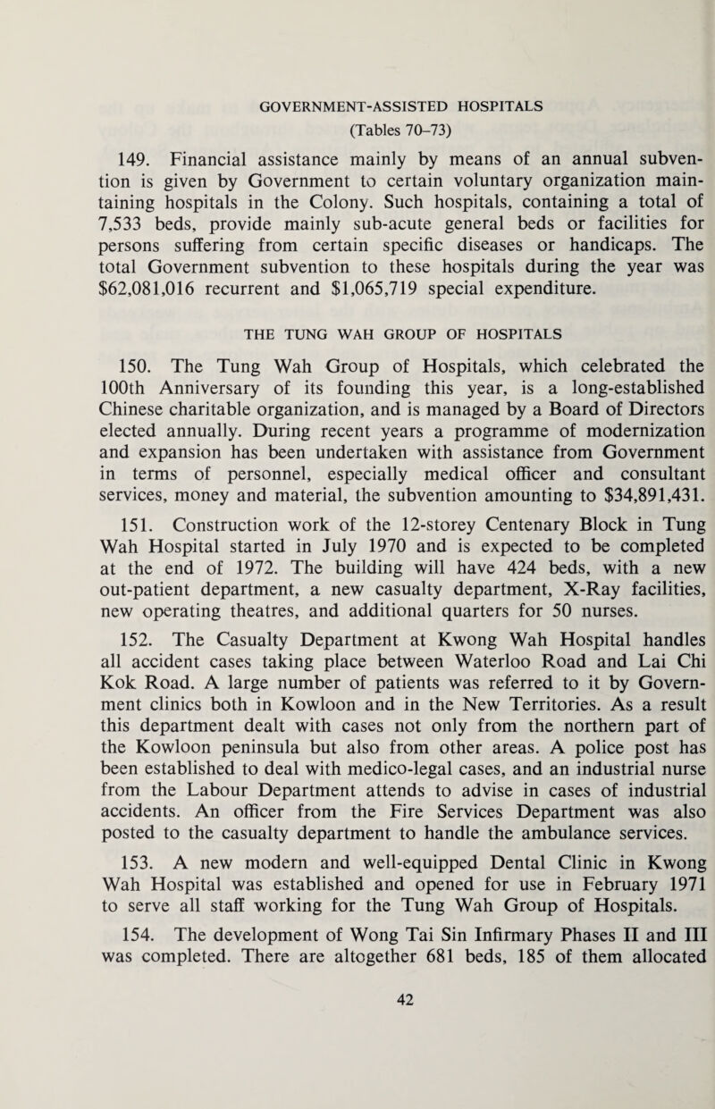 GOVERNMENT-ASSISTED HOSPITALS (Tables 70-73) 149. Financial assistance mainly by means of an annual subven¬ tion is given by Government to certain voluntary organization main¬ taining hospitals in the Colony. Such hospitals, containing a total of 7,533 beds, provide mainly sub-acute general beds or facilities for persons suffering from certain specific diseases or handicaps. The total Government subvention to these hospitals during the year was $62,081,016 recurrent and $1,065,719 special expenditure. THE TUNG WAH GROUP OF HOSPITALS 150. The Tung Wah Group of Hospitals, which celebrated the 100th Anniversary of its founding this year, is a long-established Chinese charitable organization, and is managed by a Board of Directors elected annually. During recent years a programme of modernization and expansion has been undertaken with assistance from Government in terms of personnel, especially medical officer and consultant services, money and material, the subvention amounting to $34,891,431. 151. Construction work of the 12-storey Centenary Block in Tung Wah Hospital started in July 1970 and is expected to be completed at the end of 1972. The building will have 424 beds, with a new out-patient department, a new casualty department, X-Ray facilities, new operating theatres, and additional quarters for 50 nurses. 152. The Casualty Department at Kwong Wah Hospital handles all accident cases taking place between Waterloo Road and Lai Chi Kok Road. A large number of patients was referred to it by Govern¬ ment clinics both in Kowloon and in the New Territories. As a result this department dealt with cases not only from the northern part of the Kowloon peninsula but also from other areas. A police post has been established to deal with medico-legal cases, and an industrial nurse from the Labour Department attends to advise in cases of industrial accidents. An officer from the Fire Services Department was also posted to the casualty department to handle the ambulance services. 153. A new modern and well-equipped Dental Clinic in Kwong Wah Hospital was established and opened for use in February 1971 to serve all staff working for the Tung Wah Group of Hospitals. 154. The development of Wong Tai Sin Infirmary Phases II and III was completed. There are altogether 681 beds, 185 of them allocated