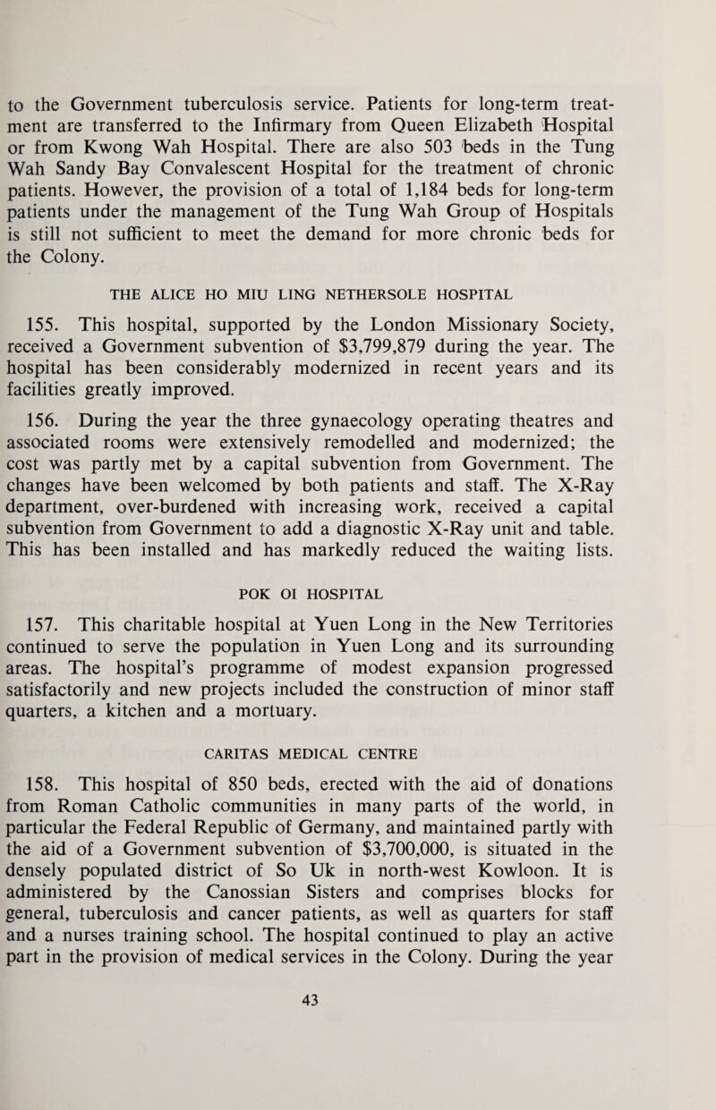 to the Government tuberculosis service. Patients for long-term treat¬ ment are transferred to the Infirmary from Queen Elizabeth Hospital or from Kwong Wah Hospital. There are also 503 beds in the Tung Wah Sandy Bay Convalescent Hospital for the treatment of chronic patients. However, the provision of a total of 1,184 beds for long-term patients under the management of the Tung Wah Group of Hospitals is still not sufficient to meet the demand for more chronic beds for the Colony. THE ALICE HO MIU LING NETHERSOLE HOSPITAL 155. This hospital, supported by the London Missionary Society, received a Government subvention of $3,799,879 during the year. The hospital has been considerably modernized in recent years and its facilities greatly improved. 156. During the year the three gynaecology operating theatres and associated rooms were extensively remodelled and modernized; the cost was partly met by a capital subvention from Government. The changes have been welcomed by both patients and staff. The X-Ray department, over-burdened with increasing work, received a capital subvention from Government to add a diagnostic X-Ray unit and table. This has been installed and has markedly reduced the waiting lists. POK OI HOSPITAL 157. This charitable hospital at Yuen Long in the New Territories continued to serve the population in Yuen Long and its surrounding areas. The hospital’s programme of modest expansion progressed satisfactorily and new projects included the construction of minor staff quarters, a kitchen and a mortuary. CARITAS MEDICAL CENTRE 158. This hospital of 850 beds, erected with the aid of donations from Roman Catholic communities in many parts of the world, in particular the Federal Republic of Germany, and maintained partly with the aid of a Government subvention of $3,700,000, is situated in the densely populated district of So Uk in north-west Kowloon. It is administered by the Canossian Sisters and comprises blocks for general, tuberculosis and cancer patients, as well as quarters for staff and a nurses training school. The hospital continued to play an active part in the provision of medical services in the Colony. During the year