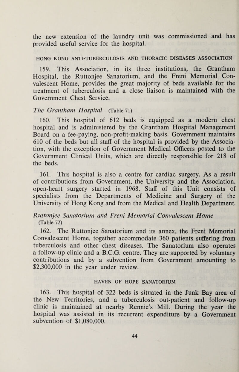 the new extension of the laundry unit was commissioned and has provided useful service for the hospital. HONG KONG ANTI-TUBERCULOSIS AND THORACIC DISEASES ASSOCIATION 159. This Association, in its three institutions, the Grantham Hospital, the Ruttonjee Sanatorium, and the Freni Memorial Con¬ valescent Home, provides the great majority of beds available for the treatment of tuberculosis and a close liaison is maintained with the Government Chest Service. The Grantham Hospital (Table 71) 160. This hospital of 612 beds is equipped as a modern chest hospital and is administered by the Grantham Hospital Management Board on a fee-paying, non-profit-making basis. Government maintains 610 of the beds but all staff of the hospital is provided by the Associa¬ tion, with the exception of Government Medical Officers posted to the Government Clinical Units, which are directly responsible for 218 of the beds. 161. This hospital is also a centre for cardiac surgery. As a result of contributions from Government, the University and the Association, open-heart surgery started in 1968. Staff of this Unit consists of specialists from the Departments of Medicine and Surgery of the University of Hong Kong and from the Medical and Health Department. Ruttonjee Sanatorium and Freni Memorial Convalescent Home (Table 72) 162. The Ruttonjee Sanatorium and its annex, the Freni Memorial Convalescent Home, together accommodate 360 patients suffering from tuberculosis and other chest diseases. The Sanatorium also operates a follow-up clinic and a B.C.G. centre. They are supported by voluntary contributions and by a subvention from Government amounting to $2,300,000 in the year under review. HAVEN OF HOPE SANATORIUM 163. This hospital of 322 beds is situated in the Junk Bay area of the New Territories, and a tuberculosis out-patient and follow-up clinic is maintained at nearby Rennie’s Mill. During the year the hospital was assisted in its recurrent expenditure by a Government subvention of $1,080,000.