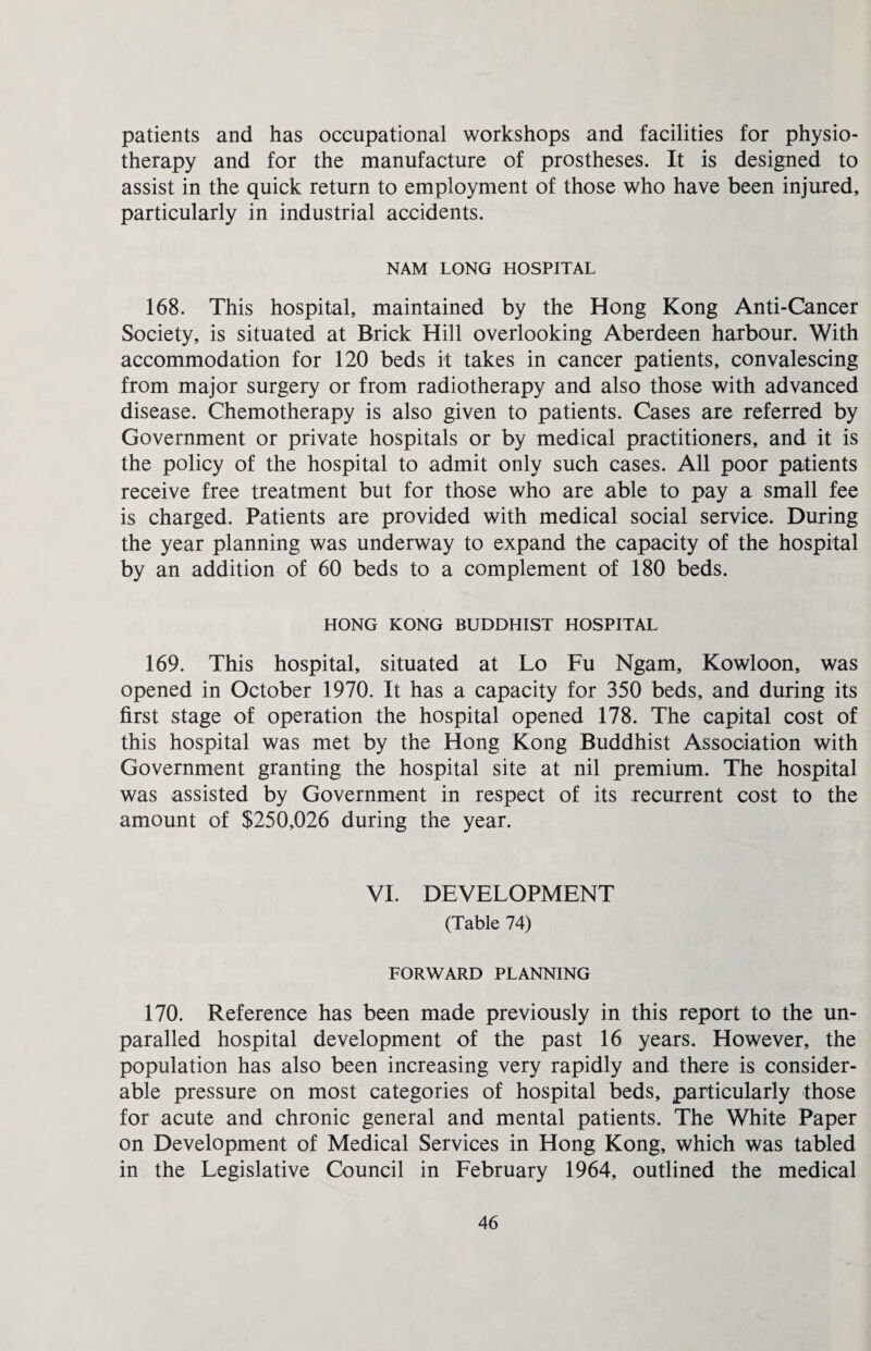 patients and has occupational workshops and facilities for physio¬ therapy and for the manufacture of prostheses. It is designed to assist in the quick return to employment of those who have been injured, particularly in industrial accidents. NAM LONG HOSPITAL 168. This hospital, maintained by the Hong Kong Anti-Cancer Society, is situated at Brick Hill overlooking Aberdeen harbour. With accommodation for 120 beds it takes in cancer patients, convalescing from major surgery or from radiotherapy and also those with advanced disease. Chemotherapy is also given to patients. Cases are referred by Government or private hospitals or by medical practitioners, and it is the policy of the hospital to admit only such cases. All poor patients receive free treatment but for those who are able to pay a small fee is charged. Patients are provided with medical social service. During the year planning was underway to expand the capacity of the hospital by an addition of 60 beds to a complement of 180 beds. HONG KONG BUDDHIST HOSPITAL 169. This hospital, situated at Lo Fu Ngam, Kowloon, was opened in October 1970. It has a capacity for 350 beds, and during its first stage of operation the hospital opened 178. The capital cost of this hospital was met by the Hong Kong Buddhist Association with Government granting the hospital site at nil premium. The hospital was assisted by Government in respect of its recurrent cost to the amount of $250,026 during the year. VI. DEVELOPMENT (Table 74) FORWARD PLANNING 170. Reference has been made previously in this report to the un- paralled hospital development of the past 16 years. However, the population has also been increasing very rapidly and there is consider¬ able pressure on most categories of hospital beds, particularly those for acute and chronic general and mental patients. The White Paper on Development of Medical Services in Hong Kong, which was tabled in the Legislative Council in February 1964, outlined the medical