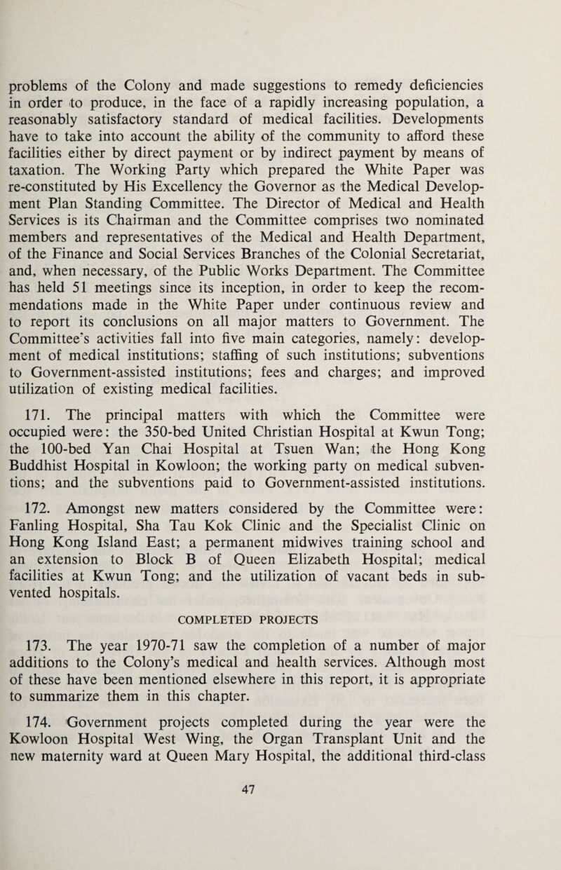 problems of the Colony and made suggestions to remedy deficiencies in order to produce, in the face of a rapidly increasing population, a reasonably satisfactory standard of medical facilities. Developments have to take into account the ability of the community to afford these facilities either by direct payment or by indirect payment by means of taxation. The Working Party which prepared the White Paper was re-constituted by His Excellency the Governor as the Medical Develop¬ ment Plan Standing Committee. The Director of Medical and Health Services is its Chairman and the Committee comprises two nominated members and representatives of the Medical and Health Department, of the Finance and Social Services Branches of the Colonial Secretariat, and, when necessary, of the Public Works Department. The Committee has held 51 meetings since its inception, in order to keep the recom¬ mendations made in the White Paper under continuous review and to report its conclusions on all major matters to Government. The Committee's activities fall into five main categories, namely: develop¬ ment of medical institutions; staffing of such institutions; subventions to Government-assisted institutions; fees and charges; and improved utilization of existing medical facilities. 171. The principal matters with which the Committee were occupied were: the 350-bed United Christian Hospital at Kwun Tong; the 100-bed Yan Chai Hospital at Tsuen Wan; the Hong Kong Buddhist Hospital in Kowloon; the working party on medical subven¬ tions; and the subventions paid to Government-assisted institutions. 172. Amongst new matters considered by the Committee were: Fanling Hospital, Sha Tau Kok Clinic and the Specialist Clinic on Hong Kong Island East; a permanent midwives training school and an extension to Block B of Queen Elizabeth Hospital; medical facilities at Kwun Tong; and the utilization of vacant beds in sub- vented hospitals. COMPLETED PROJECTS 173. The year 1970-71 saw the completion of a number of major additions to the Colony’s medical and health services. Although most of these have been mentioned elsewhere in this report, it is appropriate to summarize them in this chapter. 174. Government projects completed during the year were the Kowloon Hospital West Wing, the Organ Transplant Unit and the new maternity ward at Queen Mary Hospital, the additional third-class
