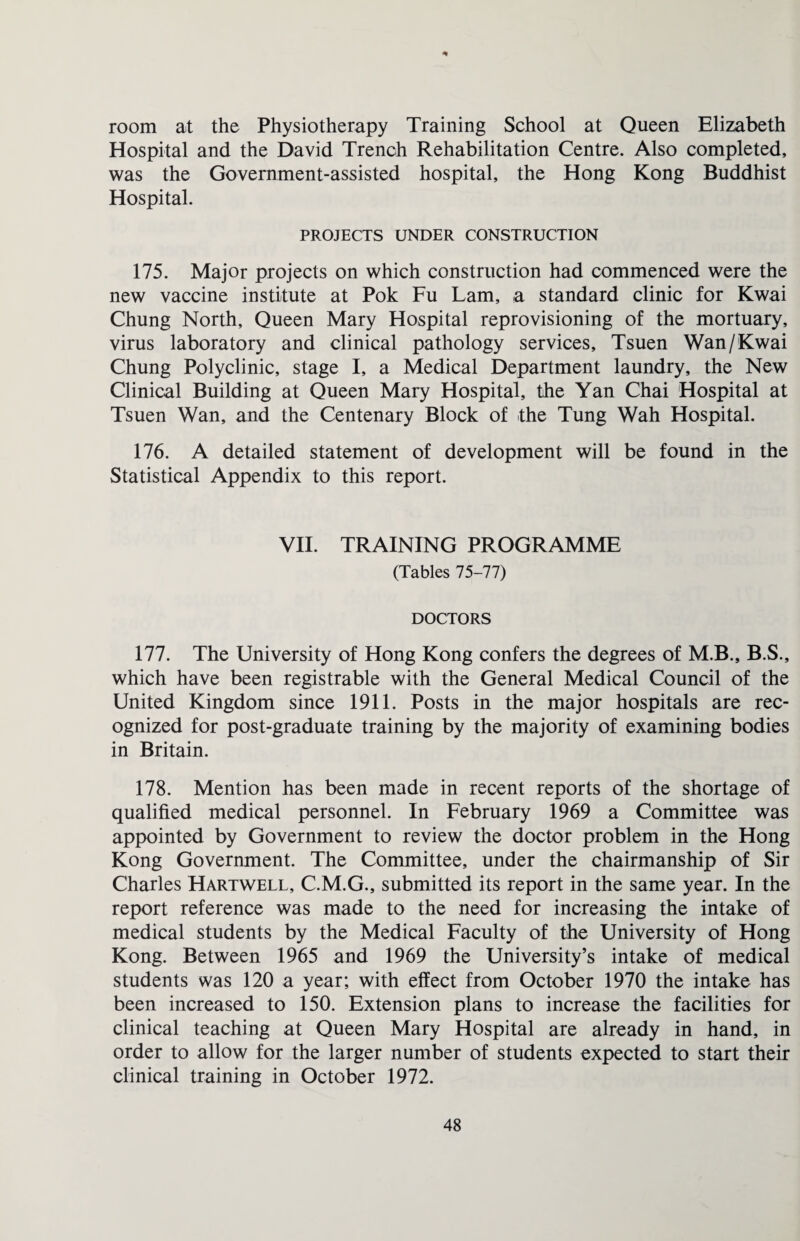 * room at the Physiotherapy Training School at Queen Elizabeth Hospital and the David Trench Rehabilitation Centre. Also completed, was the Government-assisted hospital, the Hong Kong Buddhist Hospital. PROJECTS UNDER CONSTRUCTION 175. Major projects on which construction had commenced were the new vaccine institute at Pok Fu Lam, a standard clinic for Kwai Chung North, Queen Mary Hospital reprovisioning of the mortuary, virus laboratory and clinical pathology services, Tsuen Wan / Kwai Chung Polyclinic, stage I, a Medical Department laundry, the New Clinical Building at Queen Mary Hospital, the Yan Chai Hospital at Tsuen Wan, and the Centenary Block of the Tung Wah Hospital. 176. A detailed statement of development will be found in the Statistical Appendix to this report. VII. TRAINING PROGRAMME (Tables 75-77) DOCTORS 177. The University of Hong Kong confers the degrees of M.B., B.S., which have been registrable with the General Medical Council of the United Kingdom since 1911. Posts in the major hospitals are rec¬ ognized for post-graduate training by the majority of examining bodies in Britain. 178. Mention has been made in recent reports of the shortage of qualified medical personnel. In February 1969 a Committee was appointed by Government to review the doctor problem in the Hong Kong Government. The Committee, under the chairmanship of Sir Charles Hartwell, C.M.G., submitted its report in the same year. In the report reference was made to the need for increasing the intake of medical students by the Medical Faculty of the University of Hong Kong. Between 1965 and 1969 the University’s intake of medical students was 120 a year; with effect from October 1970 the intake has been increased to 150. Extension plans to increase the facilities for clinical teaching at Queen Mary Hospital are already in hand, in order to allow for the larger number of students expected to start their clinical training in October 1972.