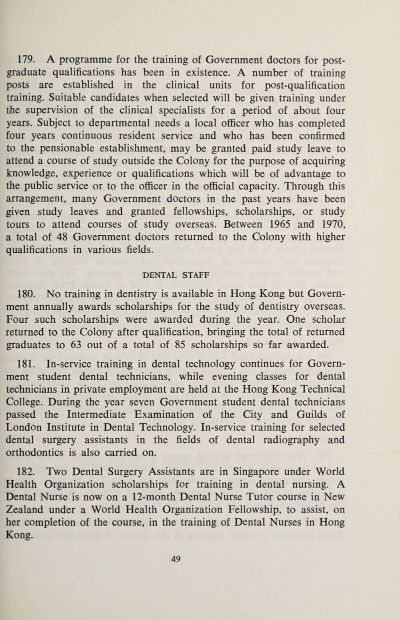 179. A programme for the training of Government doctors for post¬ graduate qualifications has been in existence. A number of training posts are established in the clinical units for post-qualification training. Suitable candidates when selected will be given training under the supervision of the clinical specialists for a period of about four years. Subject to departmental needs a local officer who has completed four years continuous resident service and who has been confirmed to the pensionable establishment, may be granted paid study leave to attend a course of study outside the Colony for the purpose of acquiring knowledge, experience or qualifications which will be of advantage to the public service or to the officer in the official capacity. Through this arrangement, many Government doctors in the past years have been given study leaves and granted fellowships, scholarships, or study tours to attend courses of study overseas. Between 1965 and 1970, a total of 48 Government doctors returned to the Colony with higher qualifications in various fields. DENTAL STAFF 180. No training in dentistry is available in Hong Kong but Govern¬ ment annually awards scholarships for the study of dentistry overseas. Four such scholarships were awarded during the year. One scholar returned to the Colony after qualification, bringing the total of returned graduates to 63 out of a total of 85 scholarships so far awarded. 181. In-service training in dental technology continues for Govern¬ ment student dental technicians, while evening classes for dental technicians in private employment are held at the Hong Kong Technical College. During the year seven Government student dental technicians passed the Intermediate Examination of the City and Guilds of London Institute in Dental Technology. In-service training for selected dental surgery assistants in the fields of dental radiography and orthodontics is also carried on. 182. Two Dental Surgery Assistants are in Singapore under World Health Organization scholarships for training in dental nursing. A Dental Nurse is now on a 12-month Dental Nurse Tutor course in New Zealand under a World Health Organization Fellowship, to assist, on her completion of the course, in the training of Dental Nurses in Hong Kong.