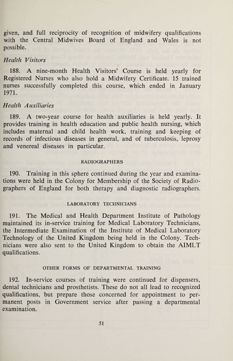 given, and full reciprocity of recognition of midwifery qualifications with the Central Midwives Board of England and Wales is not possible. Health Visitors 188. A nine-month Health Visitors’ Course is held yearly for Registered Nurses who also hold a Midwifery Certificate. 15 trained nurses successfully completed this course, which ended in January 1971. Health Auxiliaries 189. A two-year course for health auxiliaries is held yearly. It provides training in health education and public health nursing, which includes maternal and child health work, training and keeping of records of infectious diseases in general, and of tuberculosis, leprosy and venereal diseases in particular. RADIOGRAPHERS 190. Training in this sphere continued during the year and examina¬ tions were held in the Colony for Membership of the Society of Radio¬ graphers of England for both therapy and diagnostic radiographers. LABORATORY TECHNICIANS 191. The Medical and Health Department Institute of Pathology maintained its in-service training for Medical Laboratory Technicians, the Intermediate Examination of the Institute of Medical Laboratory Technology of the United Kingdom being held in the Colony. Tech¬ nicians were also sent to the United Kingdom to obtain the AIMLT qualifications. OTHER FORMS OF DEPARTMENTAL TRAINING 192. In-service courses of training were continued for dispensers, dental technicians and prosthetists. These do not all lead to recognized qualifications, but prepare those concerned for appointment to per¬ manent posts in Government service after passing a departmental examination.