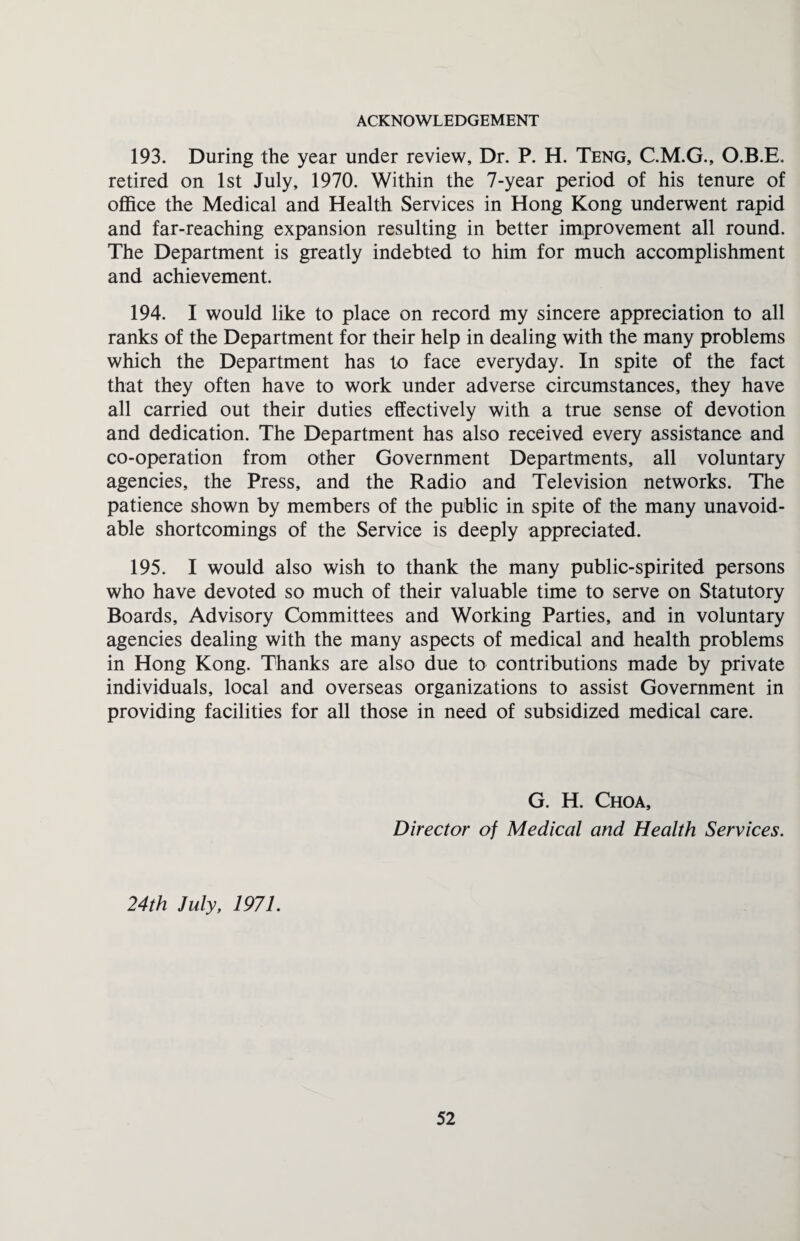 ACKNOWLEDGEMENT 193. During the year under review, Dr. P. H. Teng, C.M.G., O.B.E. retired on 1st July, 1970. Within the 7-year period of his tenure of office the Medical and Health Services in Hong Kong underwent rapid and far-reaching expansion resulting in better improvement all round. The Department is greatly indebted to him for much accomplishment and achievement. 194. I would like to place on record my sincere appreciation to all ranks of the Department for their help in dealing with the many problems which the Department has to face everyday. In spite of the fact that they often have to work under adverse circumstances, they have all carried out their duties effectively with a true sense of devotion and dedication. The Department has also received every assistance and co-operation from other Government Departments, all voluntary agencies, the Press, and the Radio and Television networks. The patience shown by members of the public in spite of the many unavoid¬ able shortcomings of the Service is deeply appreciated. 195. I would also wish to thank the many public-spirited persons who have devoted so much of their valuable time to serve on Statutory Boards, Advisory Committees and Working Parties, and in voluntary agencies dealing with the many aspects of medical and health problems in Hong Kong. Thanks are also due to contributions made by private individuals, local and overseas organizations to assist Government in providing facilities for all those in need of subsidized medical care. G. H. Choa, Director of Medical and Health Services. 24th July, 1971.