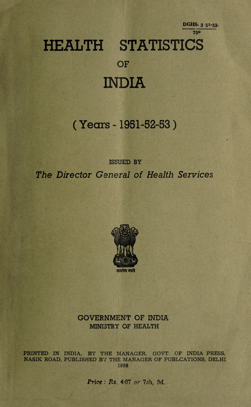 DGHS. 3 51-53, 750 HEALTH STATISTICS OF INDIA (Years -1951-52-53) ISSUED BY The Director General of Health Services GOVERNMENT OF INDIA MINISTRY OF HEALTH PRINTED IN INDIA, BY THE MANAGER, GOVT. OF INDIA PRESS, NASIK ROAD, PUBLISHED BY THE MANAGER OF PUBLCATIONS, DELHI 1958 Pricf: Rs. 4*87 or 7sh. 9d.