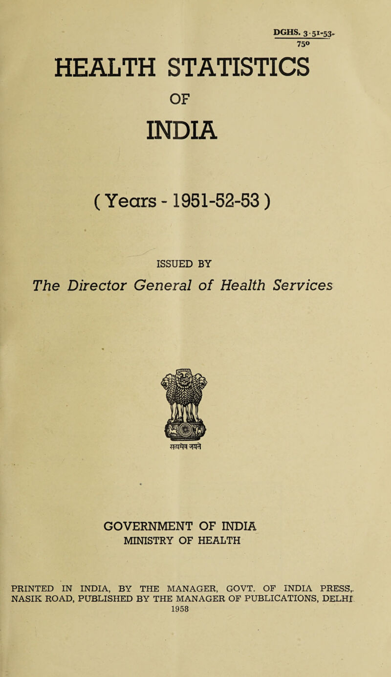 DGHS. 3 • 51-53^ 75® HEALTH STATISTICS OF INDIA (Years -1951-62-63) ISSUED BY The Director General of Health Services GOVERNMENT OF INDIA MINISTRY OF HEALTH PRINTED IN INDIA, BY THE MANAGER, GOVT. OF INDIA PRESS,. NASIK ROAD, PUBLISHED BY THE MANAGER OF PUBLICATIONS, DELHI 1958