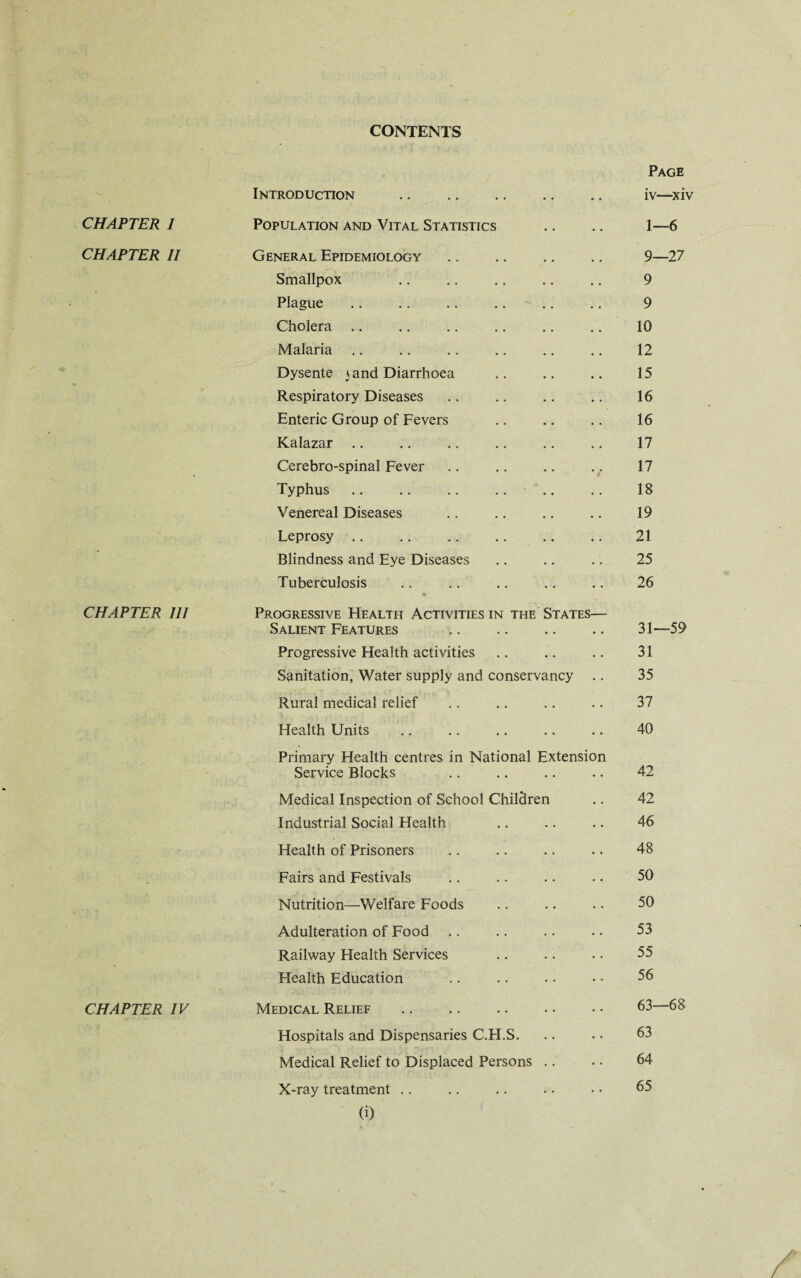 CONTENTS CHAPTER I CHAPTER II CHAPTER III CHAPTER IV Introduction Page iv—xiv Population and Vital Statistics 1—6 General Epidemiology Smallpox Plague Cholera Malaria Dysente 3 and Diarrhoea Respiratory Diseases Enteric Group of Fevers Kalazar Cerebro-spinal Fever Typhus . Venereal Diseases Leprosy Blindness and Eye Diseases Tuberculosis 9—27 9 9 10 12 15 16 16 17 17 18 19 21 25 26 Progressive Health Activities in the States— Salient Features Progressive Health activities Sanitation, Water supply and conservancy Rural medical relief Health Units Primary Health centres in National Extension Service Blocks Medical Inspection of School Children Industrial Social Health Health of Prisoners Fairs and Festivals Nutrition—Welfare Foods Adulteration of Food Railway Health Services Health Education Medical Relief . Hospitals and Dispensaries C.H.S. Medical Relief to Displaced Persons X-ray treatment (i) 31—59 31 35 37 40 42 42 46 48 50 50 53 55 56 63—68 63 64 65