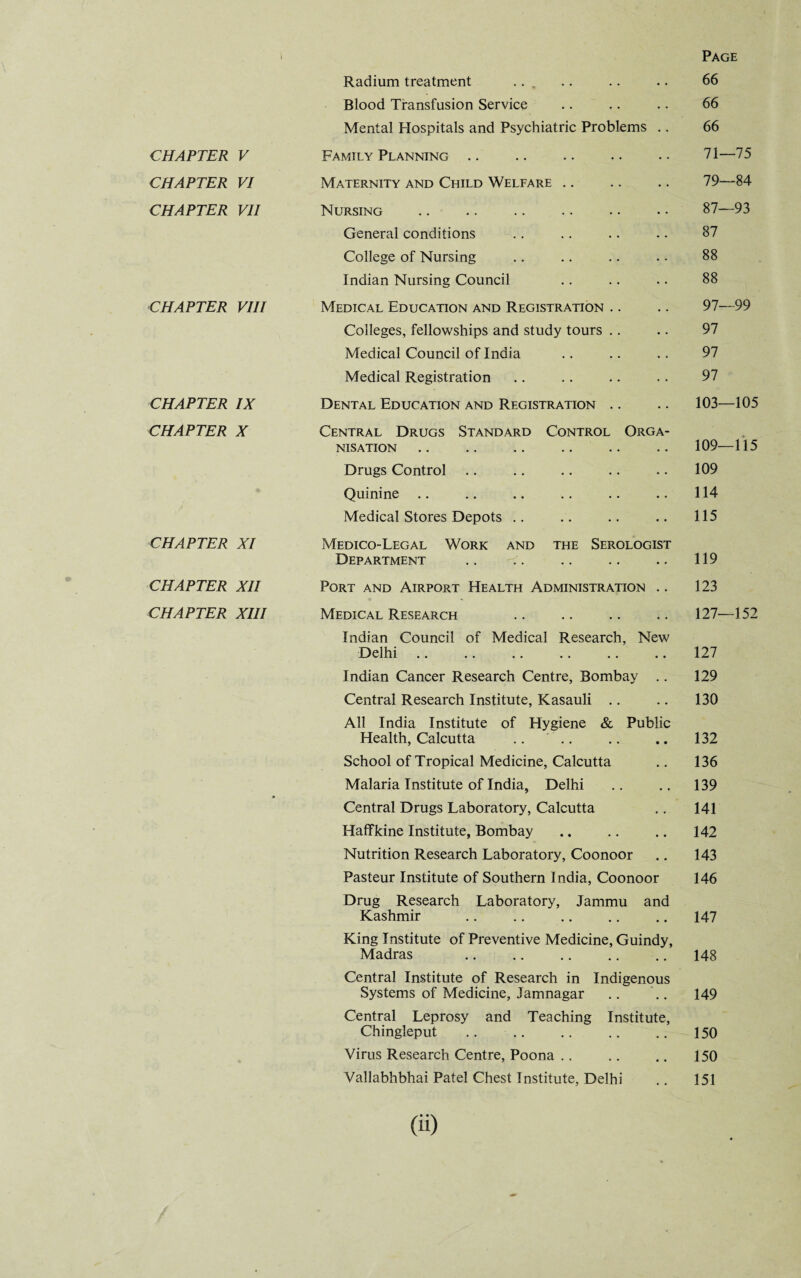 CHAPTER V CHAPTER VI CHAPTER VII CHAPTER VIII CHAPTER IX CHAPTER X CHAPTER XI CHAPTER XII CHAPTER XIII Page Radium treatment ... .. .. .. 66 Blood Transfusion Service .. .. .. 66 Mental Hospitals and Psychiatric Problems .. 66 Family Planning .. .. .. .. . • 71—75 Maternity and Child Welfare .. .. .. 79—84 Nursing .. .. .. .. • • • • 87—93 General conditions .. .. .. .. 87 College of Nursing .. .. .. . • 88 Indian Nursing Council .. .. .. 88 Medical Education and Registration .. .. 97—99 Colleges, fellowships and study tours .. .. 97 Medical Council of India .. .. .. 97 Medical Registration .. .. .. .. 97 Dental Education and Registration .. .. 103—105 Central Drugs Standard Control Orga¬ nisation .. .. .. .. .. .. 109—115 Drugs Control .. .. .. .. .. 109 Quinine .. .. .. .. .. .. 114 Medical Stores Depots .. .. .. .. 115 Medico-Legal Work and the Serologist Department .. .. .. .. .. 119 Port and Airport Health Administration .. 123 Medical Research .. .. .. .. 127—152 Indian Council of Medical Research, New Delhi .. .. .. .. .. .. 127 Indian Cancer Research Centre, Bombay .. 129 Central Research Institute, Kasauli .. .. 130 All India Institute of Hygiene & Public Health, Calcutta .. .. .. .. 132 School of Tropical Medicine, Calcutta .. 136 Malaria Institute of India, Delhi .. .. 139 Central Drugs Laboratory, Calcutta .. 141 Haffkine Institute, Bombay .. .. .. 142 Nutrition Research Laboratory, Coonoor .. 143 Pasteur Institute of Southern India, Coonoor 146 Drug Research Laboratory, Jammu and Kashmir .147 King Institute of Preventive Medicine, Guindy, Madras .148 Central Institute of Research in Indigenous Systems of Medicine, Jamnagar .. .. 149 Central Leprosy and Teaching Institute, Chingleput .150 Virus Research Centre, Poona. 150 Vallabhbhai Patel Chest Institute, Delhi .. 151