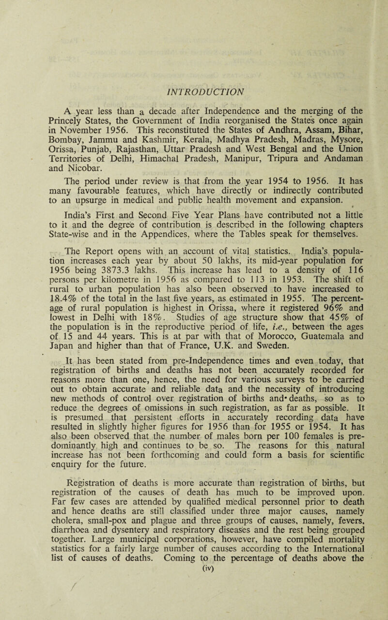 INTRODUCTION A year less than a decade after Independence and the merging of the Princely States, the Government of India reorganised the States once again in November 1956. This reconstituted the States of Andhra, Assam, Bihar, Bombay, Jammu and Kashmir, Kerala, Madhya Pradesh, Madras, Mysore, Orissa, Punjab, Rajasthan, Uttar Pradesh and West Bengal and the Union Territories of Delhi, Himachal Pradesh, Manipur, Tripura and Andaman and Nicobar. The period under review is that from the year 1954 to 1956. It has many favourable features, which have directly or indirectly contributed to an upsurge in medical and public health movement and expansion. # India’s First and Second Five Year Plans have contributed not a lithe to it and the degree of contribution is described in the following chapters State-wise and in the Appendices, where the Tables speak for themselves. The Report opens with an account of vital statistics. India’s popula¬ tion increases each year by about 50 lakhs, its mid-year population for 1956 being 3873.3 lakhs. This increase has lead to a density of 116 persons per kilometre in 1956 as compared to 113 in 1953. The shift of rural to urban population has also been observed to have increased to 18.4% of the total in the last five years, as estimated in 1955. The percent¬ age of rural population is highest in Orissa, where it registered 96% and lowest in Delhi with 18%. Studies of age structure show that 45% of the population is in the reproductive period of life, i.e., between the ages of 15 and 44 years. This is at par with that of Morocco, Guatemala and Japan and higher than that of France, U.K. and Sweden. It has been stated from pre-Independence times and even today, that registration of births and deaths has not been accurately recorded for reasons more than one, hence, the need for various surveys to be carried out to obtain accurate and reliable data and the necessity of introducing new methods of control over registration of births and* deaths, so as to reduce the degrees of omissions in such registration, as far as possible. It is presumed that persistent efforts in accurately recording data have resulted in slightly higher figures for 1956 than for 1955 or 1954. It has also been observed that the number of males born per 100 females is pre¬ dominantly high and continues to be so. The reasons for this natural increase has not been forthcoming and could form a basis for scientific enquiry for the future. Registration of deaths is more accurate than registration of births, but registration of the causes of death has much to be improved upon. Far few cases are attended by qualified medical personnel prior to death and hence deaths are still classified under three major causes, namely cholera, small-pox and plague and three groups of causes, namely, fevers, diarrhoea and dysentery and respiratory diseases and the rest being grouped together. Large municipal corporations, however, have compiled mortality statistics for a fairly large number of causes according to the International list of causes of deaths. Coming to the percentage of deaths above the