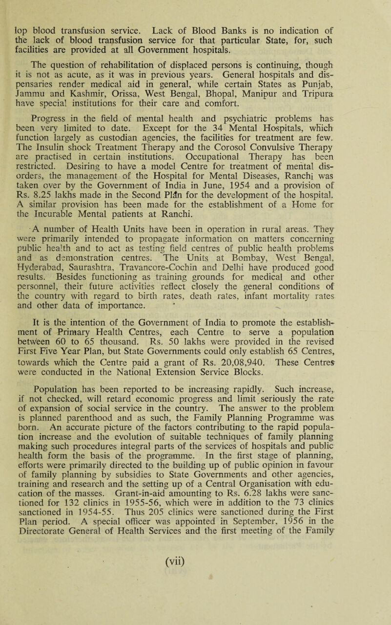 the lack of blood transfusion service for that particular State, for, such facilities are provided at all Government hospitals. The question of rehabilitation of displaced persons is continuing, though it is not as acute, as it was in previous years. General hospitals and dis¬ pensaries render medical aid in general, while certain States as Punjab, Jammu and Kashmir, Orissa, West Bengal, Bhopal, Manipur and Tripura have special institutions for their care and comfort. Progress in the field of mental health and psychiatric problems has been very limited to date. Except for the 34 Mental Hospitals, which function largely as custodian agencies, the facilities for treatment are few. The Insulin shock Treatment Therapy and the Corosol Convulsive Therapy are practised in certain institutions. Occupational Therapy has been restricted. Desiring to have a model Centre for treatment of mental dis¬ orders, the management of the Hospital for Mental Diseases, Ranchi was taken over by the Government of India in June, 1954 and a provision of Rs. 8.25 lakhs made in the Second PHn for the development of the hospital. A similar provision has been made for the establishment of a Home for the Incurable Mental patients at Ranchi. A number of Health Units have been in operation in rural areas. They were primarily intended to propagate information on matters concerning public health and to act as testing field centres of public health problems and as demonstration centres. The Units at Bombay, West Bengal, Hyderabad, Saurashtra, Travancore-Cochin and Delhi have produced good results. Besides functioning as training grounds for medical and other personnel, their future activities reflect closely the general conditions of the country with regard to birth rates, death rates, infant mortality rates and other data of importance. * < It is the intention of the Government of India to promote the establish¬ ment of Primary Health Centres, each Centre to serve a population between 60 to 65 thousand. Rs. 50 lakhs were provided in the revised First Five Year Plan, but State Governments could only establish 65 Centres, towards which the Centre paid a grant of Rs. 20,08,940. These Centres' were conducted in the National Extension Service Blocks. Population has been reported to be increasing rapidly. Such increase, if not checked, will retard economic progress and limit seriously the rate of expansion of social service in the country. The answer to the problem is planned parenthood and as such, the Family Planning Programme was born. An accurate picture of the factors contributing to the rapid popula¬ tion increase and the evolution of suitable techniques of family planning making such procedures integral parts of the services of hospitals and public health form the basis of the programme. In the first stage of planning, efforts were primarily directed to the building up of public opinion in favour of family planning by subsidies to State Governments and other agencies, training and research and the setting up of a Central Organisation with edu¬ cation of the masses. Grant-in-aid amounting to Rs. 6.28 lakhs were sanc¬ tioned for 132 clinics in 1955-56, which were in addition to the 73 clinics sanctioned in 1954-55. Thus 205 clinics were sanctioned during the First Plan period. A special officer was appointed in September, 1956 in the Directorate General of Health Services and the first meeting of the Family (vii)