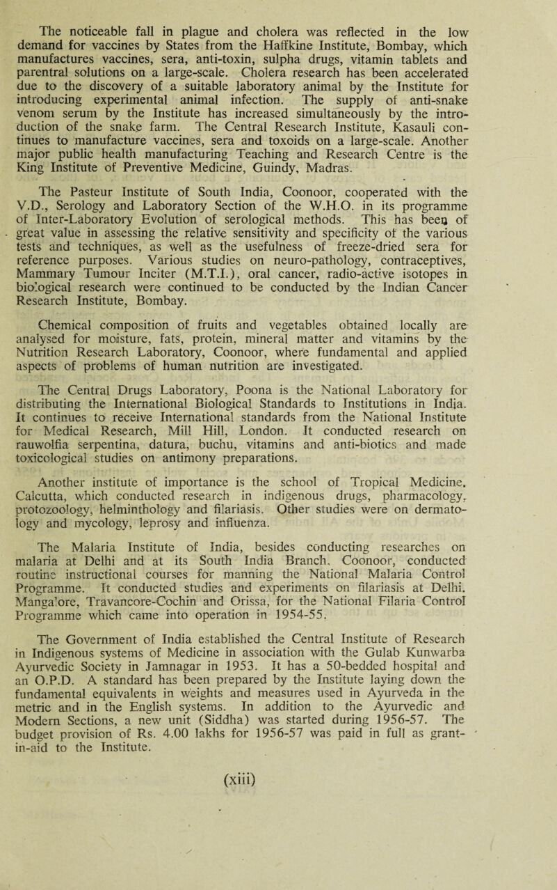The noticeable fall in plague and cholera was reflected in the low demand for vaccines by States from the Haffkine Institute, Bombay, which manufactures vaccines, sera, anti-toxin, sulpha drugs, vitamin tablets and parentral solutions on a large-scale. Cholera research has been accelerated due to the discovery of a suitable laboratory animal by the Institute for introducing experimental animal infection. The supply of anti-snake venom serum by the Institute has increased simultaneously by the intro¬ duction of the snake farm. The Central Research Institute, Kasauli con¬ tinues to manufacture vaccines, sera and toxoids on a large-scale. Another major public health manufacturing Teaching and Research Centre is the King Institute of Preventive Medicine, Guindy, Madras. The Pasteur Institute of South India, Coonoor, cooperated with the V.D., Serology and Laboratory Section of the W.H.O. in its programme of Inter-Laboratory Evolution of serological methods. This has beeu of great value in assessing the relative sensitivity and specificity of the various tests and techniques, as well as the usefulness of freeze-dried sera for reference purposes. Various studies on neuro-pathology, contraceptives, Mammary Tumour Inciter (M.T.I.), oral cancer, radio-active isotopes in biological research were continued to be conducted by the Indian Cancer Research Institute, Bombay. Chemical composition of fruits and vegetables obtained locally are analysed for moisture, fats, protein, mineral matter and vitamins by the Nutrition Research Laboratory, Coonoor, where fundamental and applied aspects of problems of human nutrition are investigated. The Central Drugs Laboratory, Poona is the National Laboratory for distributing the International Biological Standards to Institutions in India. It continues to receive International standards from the National Institute for Medical Research, Mill Hill, London. It conducted research on rauwolfia serpentina, datura, buchu, vitamins and anti-biotics and made toxicological studies on antimony preparations. Another institute of importance is the school of Tropical Medicine. Calcutta, which conducted research in indigenous drugs, pharmacology, protozoology, helminthology and filariasis. Cither studies were on dermato¬ logy and mycology, leprosy and influenza. The Malaria Institute of India, besides conducting researches on malaria at Delhi and at its South India Branch, Coonoor, conducted routine instructional courses for manning the National Malaria Control Programme. It conducted studies and experiments on filariasis at Delhi. Mangalore, Travancore-Cochin and Orissa, for the National Filaria Control Programme which came into operation in 1954-55. The Government of India established the Central Institute of Research in Indigenous systems of Medicine in association with the Gulab Kunwarba Ayurvedic Society in Jamnagar in 1953. It has a 50-bedded hospital and an O.P.D. A standard has been prepared by the Institute laying down the fundamental equivalents in weights and measures used in Ayurveda in the metric and in the English systems. In addition to the Ayurvedic and Modern Sections, a new unit (Siddha) was started during 1956-57. The budget provision of Rs. 4.00 lakhs for 1956-57 was paid in full as grant- ' in-aid to the Institute. (xiii) . /
