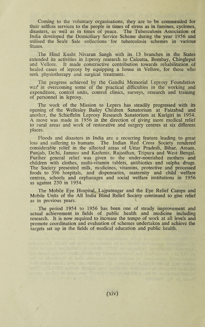 Coming to the voluntary organisations, they are to be commended for their selfless services to the people in times of stress as in famines, cyclones, disasters, as well as in times of peace. The Tuberculosis Association of India developed the Domiciliary Service Scheme during the year 1956 and utilised the Seals Sale collections for tuberculosis schemes in various States. The Hind Kusht Nivaran Sangh with its 13 branches in the States extended its activities in leprosy research to Calcutta, Bombay, Chingleput and Vellore. It made constructive contribution towards rehabilitation of healed cases of leprosy by equipping a house in Vellore, for those who seek physiotherapy and surgical treatment. The progress achieved by the Gandhi Memorial Leprosy Foundation was* in overcoming some of the practical difficulties in the working and expenditure, control units, control clinics, surveys, research and training of personnel in leprosy. The work of the Mission to Lepers has steadily progressed with its opening of the Wellesley Bailey Children Sanatorium at Faizabad and another, the Schieffelin Leprosy Research Sanatorium at Karigiri in 1954. A move was made in 1956 in the direction of giving more medical relief to rural areas and work of restorative and surgery centres at six different places. Floods and disasters in India are a recurring feature leading to great loss and suffering to humans. The Indian Red Cross Society rendered considerable relief in the affected areas of Uttar Pradesh, Bihar, Assam, Punjab, Delhi, Jammu and Kashmir, Rajasthan, Tripura and West Bengal. Further general relief was given to the under-nourished mothers and children with clothes, multi-vitamin tablets, antibiotics and sulpha drugs. The Society presented milk, medicines, vitamins, protective and processed foods to 396 hospitals, and dispensaries, maternity and child welfare centres, schools and orphanages and social welfare institutions in 1956 as against 230 in 1954. The Mobile Eye Hospital, Lajpatnagar and the Eye Relief Camps and Mobile Units of the All India Blind Relief Society continued to give relief as in previous years. v The period 1954 to 1956 has been one of steady improvement and actual achievement in fields of public health and medicine including research. It is now required to increase the tempo of work at all levels and promote coordination and evaluation of schemes undertaken and achieve the targets set up in the fields of medical education and public health.