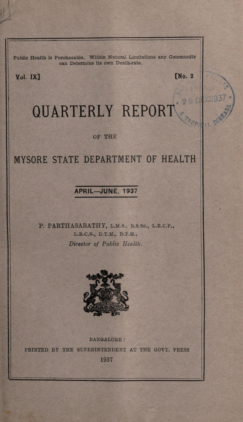 Public Health is Purchasable. Within Natural Limitations any Community can Determine its own Death-rate. Yol. IX] [No. 2 QUARTERLY REPORT OF THE MYSORE STATE DEPARTMENT OF HEALTH APRIL—JUNE, 1937 P. PAPTHASAKATHY, l.m.s., B.s.so., l.r.c.p*, L.R.C.S., D.T.M., D.P.H.5 Director of Public Health. BANGALORE: PRINTED BY THE SUPERINTENDENT AT THE GOVT. PRESS 1937