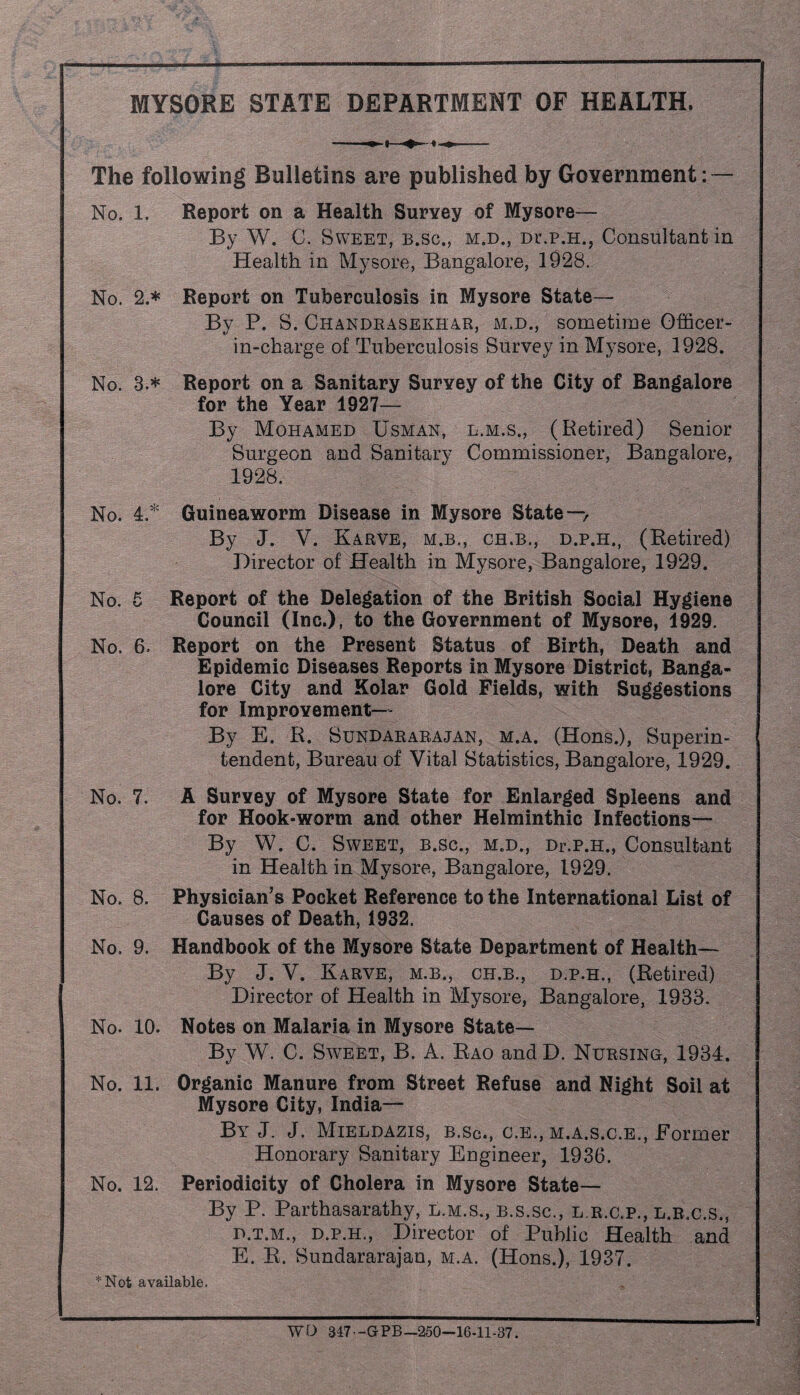 MYSORE STATE DEPARTMENT OF HEALTH. The following Bulletins are published by Government: — v * i1 | §p n No. 1. Report on a Health Survey of Mysore— By W. C. Sweet, b.sc., m.d., Dr.p.H., Consultant in Health in Mysore, Bangalore, 1928. No. 2.* Report on Tuberculosis in Mysore State— By P. S. Chandrasekhar, m.d., sometime Officer- in-charge of Tuberculosis Survey in Mysore, 1928. No. 3.* Report on a Sanitary Survey of the City of Bangalore for the Year 1927— By Mohamed Usman, l.m.s., (Retired) Senior Surgeon and Sanitary Commissioner, Bangalore, 1928. No. 4.* Guineaworm Disease in Mysore State — By J. V. Karve, m.b., ch.b., d.p.h., (Retired) Director of Health in Mysore, Bangalore, 1929. No. 5 Report of the Delegation of the British Social Hygiene Council (Inc.), to the Government of Mysore, 1929. No. 6. Report on the Present Status of Birth, Death and Epidemic Diseases Reports in Mysore District, Banga¬ lore City and Kolar Gold Fields, with Suggestions for Improvement— By E. R. Sundararajan, m.a. (Hons.), Superin¬ tendent, Bureau of Vital Statistics, Bangalore, 1929. No. 7. A Survey of Mysore State for Enlarged Spleens and for Hook-worm and other Helminthic Infections— By W. C. Sweet, b.sc., m.d., Dr.p.H., Consultant in Health in Mysore, Bangalore, 1929. No. 8. Physician’s Pocket Reference to the International List of Causes of Death, 1932. No. 9. Handbook of the Mysore State Department of Health— By J. V. Karve, m.b., ch.b., d.p.h., (Retired) Director of Health in Mysore, Bangalore, 1933. No. 10. Notes on Malaria in Mysore State— By W. C. Sweet, B. A. Rao andD. Nursing, 1934. No. 11. Organic Manure from Street Refuse and Night Soil at Mysore City, India— By J. J. Mieldazis, b.sc., c.e., m.a.s.c.e., Former Honorary Sanitary Engineer, 1936. No. 12. Periodicity of Cholera in Mysore State— By P. Parthasarathy, l.m.s., b.s.sc;, l.r.c.p., l.b.c.s., d.t.m., d.p.h., Director of Public Health and E. R. Sundararajan, m.a. (Hons.), 1937. *Not available. , WO 847 -GPB—250-16-11-37.
