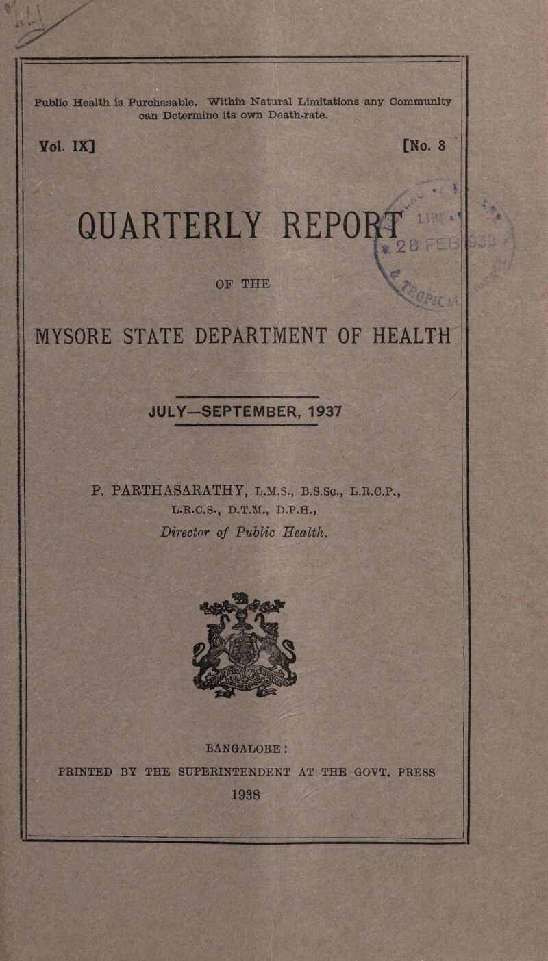 — _ Public Health is Purchasable. Within Natural Limitations any Community can Determine its own Death-rate. ¥ol. IX] [No. 3 QUARTERLY OF THE MYSORE STATE DEPARTMENT OF HEALTH JULY*—SEPTEMBER, 1937 P. PARTHASARATHY, l.m.s., B.s.sc., l.r.c.p,, L.R.C.S., D.T.M., D.P.H., Director of Public Health. BANGALORE: PRINTED BY TEE SUPERINTENDENT AT THE GOVT. PRESS 1938