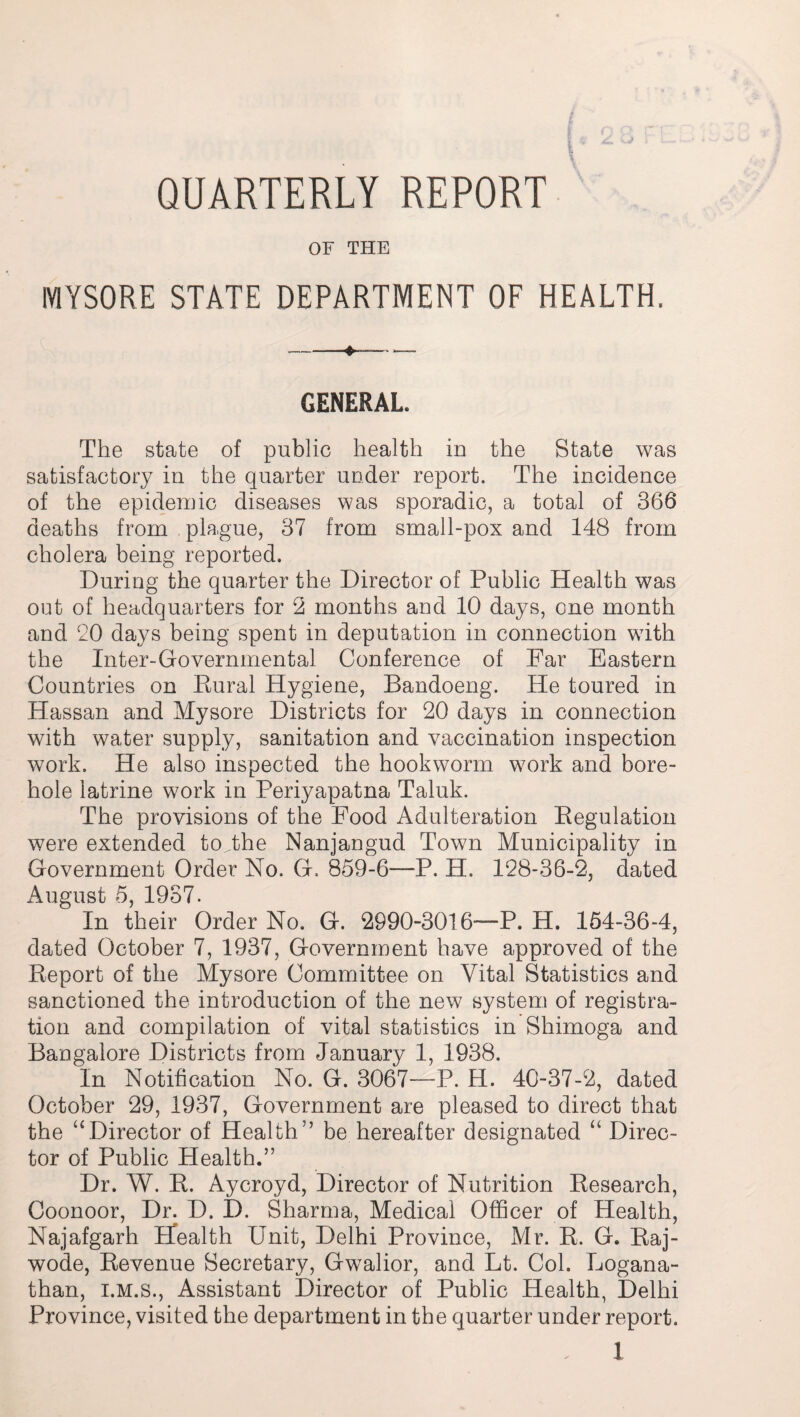 QUARTERLY REPORT OF THE MYSORE STATE DEPARTMENT OF HEALTH. GENERAL. The state of public health in the State was satisfactory in the quarter under report. The incidence of the epidemic diseases was sporadic, a total of 366 deaths from plague, 37 from small-pox and 148 from cholera being reported. During the quarter the Director of Public Health was out of headquarters for 2 months and 10 days, one month and 20 days being spent in deputation in connection with the Inter-Governmental Conference of Far Eastern Countries on Eural Hygiene, Bandoeng. He toured in Hassan and Mysore Districts for 20 days in connection with water supply, sanitation and vaccination inspection work. He also inspected the hookworm work and bore¬ hole latrine work in Periyapatna Taluk. The provisions of the Food Adulteration Regulation were extended toVhe Nanjangud Town Municipality in Government Order No. G. 859-6—P. H. 128-36-2, dated August 5, 1937. In their Order No. G. 2990-3016—P. H. 154-36-4, dated October 7, 1937, Government have approved of the Report of the Mysore Committee on Vital Statistics and sanctioned the introduction of the new system of registra¬ tion and compilation of vital statistics in Shimoga and Bangalore Districts from January 1, 1938. In Notification No. G. 3067—P. H. 40-37-2, dated October 29, 1937, Government are pleased to direct that the “Director of Health5’ be hereafter designated “ Direc¬ tor of Public Health.” Dr. W. R. Aycroyd, Director of Nutrition Research, Coonoor, Dr. D. I). Sharma, Medical Officer of Health, Najafgarh Health Unit, Delhi Province, Mr. R. G. Raj- wode, Revenue Secretary, Gwalior, and Lt. Col. Logana- than, i.m.s., Assistant Director of Public Health, Delhi Province, visited the department in the quarter under report.