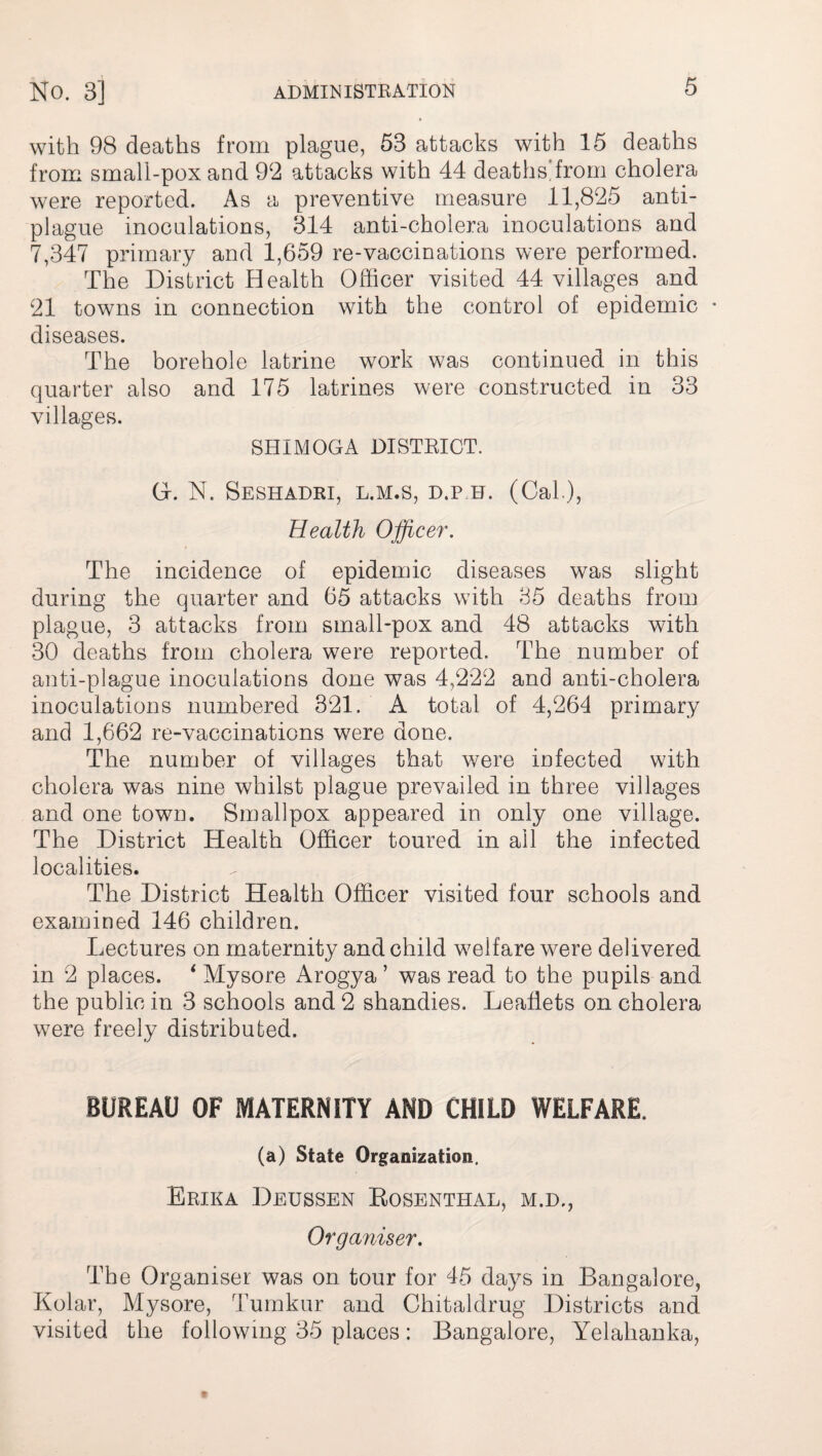 with 98 deaths from plague, 53 attacks with 15 deaths from small-pox and 92 attacks with 44 deaths!from cholera were reported. As a preventive measure 11,825 anti¬ plague inoculations, 314 anti-cholera inoculations and 7,347 primary and 1,659 re-vaccinations were performed. The District Health Officer visited 44 villages and 21 towns in connection with the control of epidemic • diseases. The borehole latrine work was continued in this quarter also and 175 latrines were constructed in 33 villages. SHIMOGA DISTRICT. G. N. Seshadri, l.m.s, d.p h. (Cal), Health Officer. The incidence of epidemic diseases was slight during the quarter and 65 attacks with 35 deaths from plague, 3 attacks from small-pox and 48 attacks with 30 deaths from cholera were reported. The number of anti-plague inoculations done was 4,222 and anti-cholera inoculations numbered 321. A total of 4,264 primary and 1,662 re-vaccinations were done. The number of villages that were infected with cholera was nine whilst plague prevailed in three villages and one town. Smallpox appeared in only one village. The District Health Officer toured in ail the infected localities. The District Health Officer visited four schools and examined 146 children. Lectures on maternity and child welfare were delivered in 2 places. ‘ Mysore Arogya ’ was read to the pupils and the public in 3 schools and 2 shandies. Leaflets on cholera were freely distributed. BUREAU OF MATERNITY AND CHILD WELFARE. (a) State Organization. Erika Deussen Rosenthal, m.d., Organiser. The Organiser was on tour for 45 days in Bangalore, Kolar, Mysore, Tumkur and Chitaldrug Districts and visited the following 35 places: Bangalore, Yelahanka,