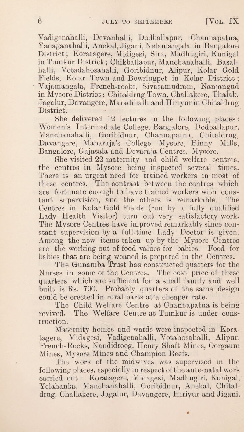Vadigenahalli, Devanhalli, Dodballapur, Channapatna, Yanaganahalli, Anekal, Jigani, Nelamangala in Bangalore District; Koratagere, Midigesi, Sira, Madhugiri, Kunigal in Tumkur District; Chikballapur, Manchanahalli, Basal- halli, Yotadahosahalli, Goribidnur, Alipnr, Kolar Gold Fields, Kolar Town and Bowringpet in Kolar District; Vajamangala, French-rocks, Sivasamudram, Nanjangud in Mysore District; Chitaldrug Town, Challakere, Thalak, Jagalur, Davangere, Maradihalli and Hiriyur in Chitaldrug District. She delivered 12 lectures in the following places: Women’s Intermediate College, Bangalore, Dodballapur, Manchanahalli, Goribidnur, Channapatna, Chitaldrug, Davangere, Maharaja’s College, Mysore, Binny Mills, Bangalore, Gajasala and Devaraja Centres, Mysore. She visited 22 maternity and child welfare centres, the centres in Mysore being inspected several times. There is an urgent need for trained workers in most of these centres. The contrast between the centres which are fortunate enough to have trained workers with cons¬ tant supervision, and the others is remarkable. The Centres in Kolar Gold Fields (run by a fully qualified Lady Health Visitor) turn out very satisfactory work. The Mysore Centres have improved remarkably since con¬ stant supervision by a full-time Lady Doctor is given. Among the new items taken up by the Mysore Centres are the working out of food values for babies. Food for babies that are being weaned is prepared in the Centres. The Gunamba Trust has constructed quarters for the Nurses in some of the Centres. The cost price of these quarters which are sufficient for a small family and well built is Bs. 790. Probably quarters of the same design could be erected in rural parts at a cheaper rate. The Child Welfare Centre at Channapatna is being revived. The Welfare Centre at Tumkur is under cons¬ truction. Maternity homes and wards were inspected in Kora¬ tagere, Midagesi, Vadigenahalli, Votahosahalli, Alipur, French-Rocks, Nandidroog, Henry Shaft Mines, Oorgaum Mines, Mysore Mines and Champion Reefs. The work of the midwives was supervised in the following places, especially in respect of the ante-natal work carried out : Koratagere, Midagesi, Madhugiri, Kunigal, Yelahanka, Manchanahalli, Goribidnur, Anekal, Chital¬ drug, Challakere, Jagalur, Davangere, Hiriyur and Jigani.