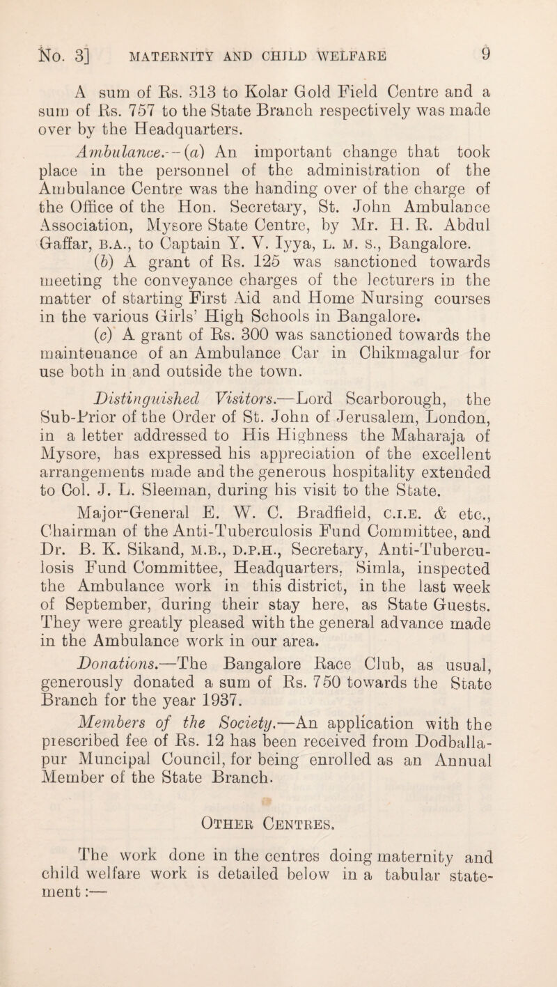 A sum of Es. 313 to Kolar Gold Field Centre and a sum of Es. 757 to the State Branch respectively was made over by the Headquarters. Ambulance.--{a) An important change that took place in the personnel of the administration of the Ambulance Centre was the handing over of the charge of the Office of the Hon. Secretary, St. John Ambulance Association, Mysore State Centre, by Mr. H. E. Abdul Qaffar, b.a., to Captain Y. Y. Iyya, l. m. s., Bangalore. (b) A grant of Es. 125 was sanctioned towards meeting the conveyance charges of the lecturers in the matter of starting First Aid and Home Nursing courses in the various Girls’ High Schools in Bangalore. (c) A grant of Es. 300 was sanctioned towards the maintenance of an Ambulance Car in Chikmagalur for use both in and outside the town. Distinguished Visitors.—Lord Scarborough, the Sub-Erior of the Order of St. John of Jerusalem, London, in a letter addressed to His Highness the Maharaja of Mysore, has expressed his appreciation of the excellent arrangements made and the generous hospitality extended to Col. J. L. Sleeman, during his visit to the State. Major-General E. W. C. Bradfield, c.i.e. & etc., Chairman of the Anti-Tuberculosis Fund Committee, and Dr. B. K. Sikand, M.B., d.p.h., Secretary, Anti-Tubercu¬ losis Fund Committee, Headquarters, Simla, inspected the Ambulance work in this district, in the last week of September, during their stay here, as State Guests. They were greatly pleased with the general advance made in the Ambulance work in our area. Donations.—The Bangalore Eace Club, as usual, generously donated a sum of Es. 750 towards the State Branch for the year 1937. Members of the Society.—An application with the pi escribed fee of Es. 12 has been received from Dodballa- pur Muncipal Council, for being enrolled as an Annual Member of the State Branch. Other Centres. The work done in the centres doing maternity and child welfare work is detailed below in a tabular state¬ ment :—