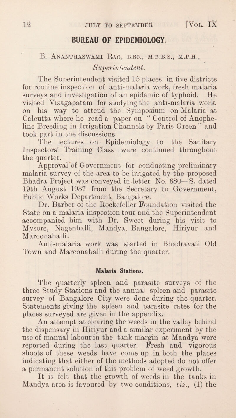 BUREAU OF EPIDEMIOLOGY. B. Ananthaswami Rao, B.SC., M.B.B.S., M.P.H., 0 Superin tendent. The Superintendent visited 15 places in five districts for routine inspection of anti-malaria work, fresh malaria surveys and investigation of an epidemic of typhoid. He visited Yizagapatam for studying the anti-malaria work, on his way to attend the Symposium on Malaria at Calcutta where he read a paper on 4< Control of Anophe- line Breeding in Irrigation Channels by Paris Green and took part in the discussions. The lectures on Epidemiology to the Sanitary Inspectors’ Training Class were continued throughout the quarter. Approval of Government for conducting preliminary malaria survey of the area to be irrigated by the proposed Bhadra Project was conveyed in letter No. 680—S. dated 19th August 1937 from the Secretary to Government, Public Works Department, Bangalore. Dr. Barber of the Rockefeller Foundation visited the State on a malaria inspection tour and the Superintendent accompanied him with Dr. Sweet during his visit to Mysore, Nagenhalli, Mandya, Bangalore, Hiriyur and Marconahalli. Anti-malaria work was started in Bhadravati Old Town and Marconahalli during the quarter. Malaria Stations. The quarterly spleen and parasite surveys of the three Study Stations and the annual spleen and parasite survey of Bangalore City were done during the quarter. Statements giving the spleen and parasite rates for the places surveyed are given in the appendix. An attempt at clearing the weeds in the valley behind the dispensary in Hiriyur and a similar experiment by the use of manual labour in the tank margin at Mandya were reported during the last quarter. Fresh and vigorous shoots of these weeds have come up in both the places indicating that either of the methods adopted do not offer a permanent solution of this problem of weed growth. It is felt that the growth of weeds in the tanks in Mandya area is favoured by two conditions, viz., (1) the