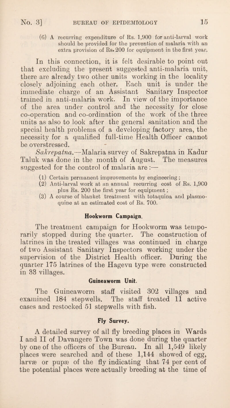 (6) A recurring expenditure of Rs. 1,900 for anti-larval work should be provided for the prevention of malaria with an extra provision of Rs. 200 for equipment in the first year. In this connection, it is felt desirable to point out that excluding the present suggested anti-malaria unit, there are already two other units working in the locality closely adjoining each other. Each unit is under the immediate charge of an Assistant Sanitary Inspector trained in anti-malaria work. In view of the importance of the area under control and the necessity for close co-operation and co-ordination of the work of the three units as also to look after the general sanitation and the special health problems of a developing factory area, the necessity for a qualified full-time Health Officer cannot be overstressed. Sakrepatna.—Malaria survey of Sakrepatna in Kadur Taluk was done in the month of August. The measures suggested for the control of malaria are :— (1) Certain permanent improvements by engineering ; (2) Anti-larval work at an annual recurring cost of Rs. 1,900 plus Rs. 200 the first year for equipment; (3) A course of blanket treatment with totaquina and plasmo- quine at an estimated cost of Rs. 700. Hookworm Campaign. The treatment campaign for Hookworm was tempo¬ rarily stopped during the quarter. The construction of latrines in the treated villages was continued in charge of two Assistant Sanitary Inspectors working under the supervision of the District Health officer. During the quarter 175 latrines of the Hagevu type were constructed in 83 villages. Guineaworm Unit. The Guineaworm staff visited 302 villages and examined 184 stepwells. The staff treated 11 active cases and restocked 51 stepwells with fish. Fly Survey. A detailed survey of all fly breeding places in Wards I and II of Davangere Town wTas done during the quarter by one of the officers of the Bureau. In all 1,549 likely places were searched and of these 1,144 showed of egg, larvae or pupae of the fly indicating that 74 per cent of the potential places were actually breeding at the time of
