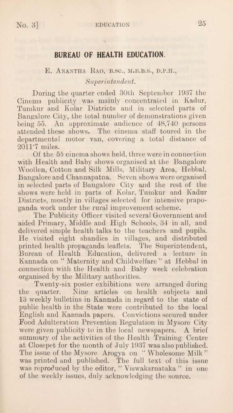 BUREAU OF HEALTH EDUCATION. E. Anantha Kao, b.sc., m.b.b.s., d.p.h., Superintendent. During the quarter ended 30th September 1937 the Cinema publicity was mainly concentrated in Kadur, Tumkur and Kolar Districts and in selected parts of Bangalore City, the total number of demonstrations given being 55. An approximate audience of 48,740 persons attended these shows. The cinema staff toured in the departmental motor van, covering a total distance of 2011’7 miles. Of the 55 cinema shows held, three were in connection with Health and Baby shows organised at the Bangalore Woollen, Cotton and Silk Mills, Military Area, Hebbal, Bangalore and Channapatna. Seven shows were organised in selected parts of Bangalore City and the rest of the shows were held in parts of Kolar, Tumkur and Kadur Districts, mostly in villages selected for intensive prapo- ganda work under the rural improvement scheme. The Publicity Officer visited several Government and aided Primary, Middle and High Schools, 34 in all, and delivered simple health talks to the teachers and pupils. He visited eight shandies in villages, and distributed printed health propaganda leaflets. The Superintendent, Bureau of Health Education, delivered a lecture in Kannada on u Maternity and Childwelfare ” at Hebbal in connection with the Health and Baby week celebration organised by the Military authorities. Twenty-six poster exhibitions were arranged during the quarter. Nine articles on health subjects and 13 weekly bulletins in Kannada in regard to the state of public health in the State were contributed to the local English and Kannada papers. Convictions secured under Pood Adulteration Prevention Regulation in Mysore City were given publicity to in the local newspapers. A brief summary of the activities of the Health Training Centre at Closepet for the month of July 1937 was also published. The issue of the Mysore Arogya on “ Wholesome Milk” was printed and published. The full text of this issue was reproduced by the editor, “ Viswakarnataka ” in one of the weekly issues, duly acknowledging the source.