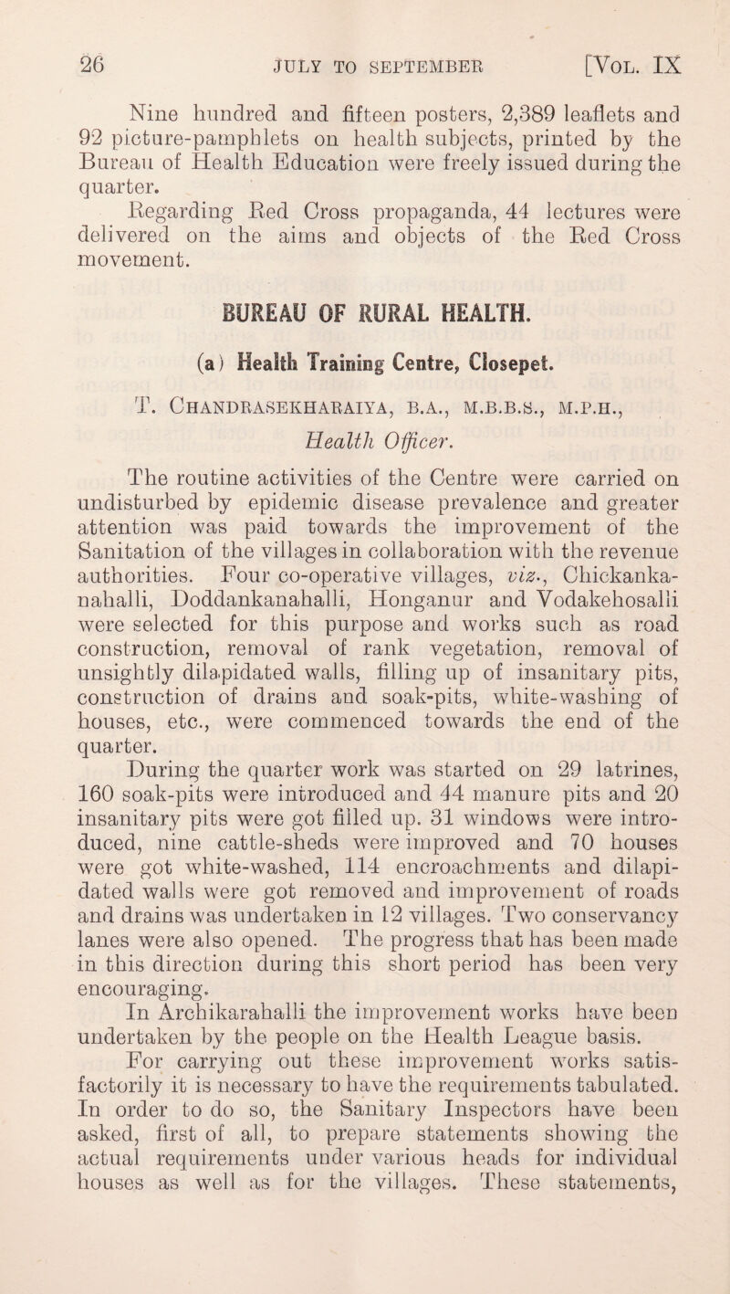 Nine hundred and fifteen posters, 2,389 leaflets and 92 picture-pamphlets on health subjects, printed by the Bureau of Health Education were freely issued during the quarter. Regarding Red Cross propaganda, 44 lectures were delivered on the aims and objects of the Red Cross movement. BUREAU OF RURAL HEALTH. (a) Health Training Centre* Oosepet. T. ChANDRASEKHARAIYA, B.A., M.B.B.S., M.P.H., Health Officer. The routine activities of the Centre were carried on undisturbed by epidemic disease prevalence and greater attention was paid towards the improvement of the Sanitation of the villages in collaboration with the revenue authorities. Four co-operative villages, viz-, Chickanka- nahalli, Doddankanahalli, Honganur and Vodakehosalli were selected for this purpose and works such as road construction, removal of rank vegetation, removal of unsightly dilapidated walls, filling up of insanitary pits, construction of drains and soak-pits, white-washing of houses, etc., were commenced towards the end of the quarter. During the quarter work was started on 29 latrines, 160 soak-pits were introduced and 44 manure pits and 20 insanitary pits were got filled up. 31 windows were intro¬ duced, nine cattle-sheds were improved and 70 houses were got white-washed, 114 encroachments and dilapi¬ dated walls were got removed and improvement of roads and drains was undertaken in 12 villages. Two conservancy lanes were also opened. The progress that has been made in this direction during this short period has been very encouraging. In Archikarahalli the improvement works have been undertaken by the people on the Health League basis. For carrying out these improvement works satis¬ factorily it is necessary to have the requirements tabulated. In order to do so, the Sanitary Inspectors have been asked, first of all, to prepare statements showing the actual requirements under various heads for individual houses as well as for the villages. These statements,