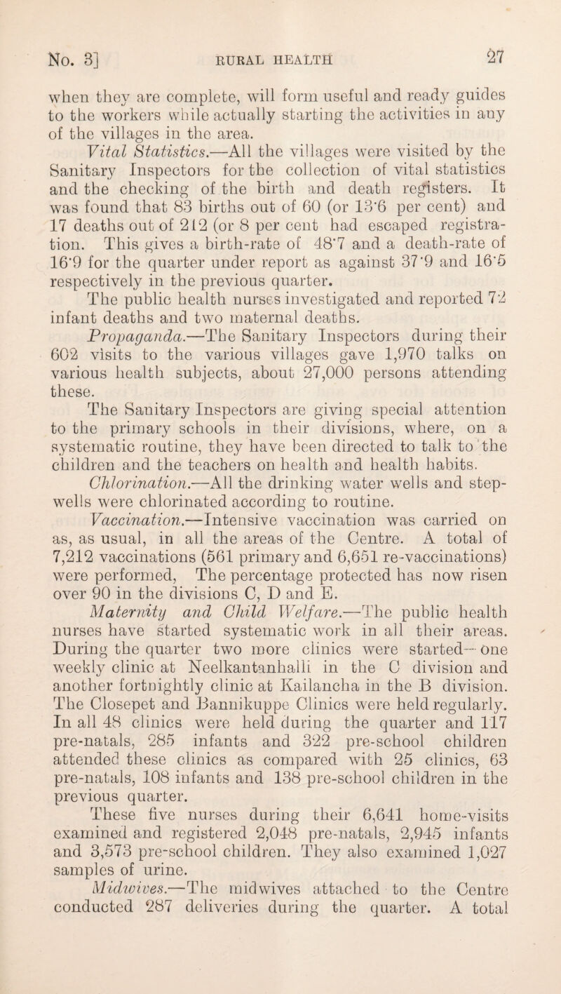when they are complete, will form useful and ready guides to the workers while actually starting the activities in any of the villages in the area. Vital Statistics.—All the villages were visited by the Sanitary Inspectors for the collection of vital statistics and the checking of the birth and death registers. It was found that 83 births out of 60 (or 13‘6 per cent) and 17 deaths out of 212 (or 8 per cent had escaped registra¬ tion. This gives a birth-rate of 48'7 and a death-rate of 16'9 for the quarter under report as against 37*9 and 16‘5 respectively in the previous quarter. The public health nurses investigated and reported 72 infant deaths and two maternal deaths. Propaganda.—The Sanitary Inspectors during their 602 visits to the various villages gave 1,970 talks on various health subjects, about 27,000 persons attending these. The Sanitary Inspectors are giving special attention to the primary schools in their divisions, where, on a systematic routine, they have been directed to talk to the children and the teachers on health and health habits. Chlorination .—All the drinking water wells and step- wells were chlorinated according to routine. Vaccination.—Intensive vaccination was carried on as, as usual, in all the areas of the Centre. A total of 7,212 vaccinations (561 primary and 6,651 re-vaccinations) were performed, The percentage protected has now risen over 90 in the divisions C, D and E. Maternity and Child Welfare.—The public health nurses have started systematic work in all their areas. During the quarter two more clinics were started— one weekly clinic at Neelkantanhaih in the C division and another fortnightly clinic at Kailancha in the B division. The Closepet and Bannikuppe Clinics were held regularly. In all 48 clinics were held during the quarter and 117 pre-natals, 285 infants and 322 pre-school children attended these clinics as compared with 25 clinics, 63 pre-natals, 108 infants and 138 pre-school children in the previous quarter. These live nurses during their 6,641 home-visits examined and registered 2,048 pre-natals, 2,945 infants and 3,573 pre-school children. They also examined 1,027 samples of urine. Midwives.—The mid wives attached to the Centre conducted 287 deliveries during the quarter. A total