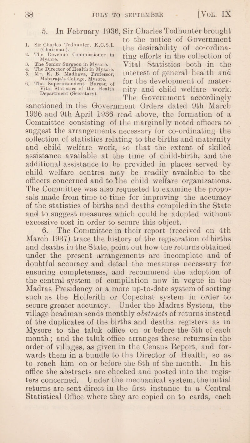 1. Sir Charles Todbunter, K.C.S.I. (Chairman). 2. The Revenue Commissioner in Mysore. 3. The Senior Surgeon in Mysore. 4. The Director of Health in Mysore. 5. Mr. K. B. Madhava, Professor, Maharaja’s College, Mysore. G. The Superintendent, Bureau of Vital Statistics of the Health Department (Secretary). 5. In February 1936, Sir Charles Todhunter brought to the notice of Government the desirability of co-ordina¬ ting efforts in the collection of Vital Statistics both in the interest of general health and for the development of mater¬ nity and child welfare work. The Government accordingly sanctioned in the Government Orders dated 9th March 1936 and 9th April 1936 read above, the formation of a Committee consisting of the marginally noted officers to suggest the arrangements necessary for co-ordinating the collection of statistics relating to the births and maternity and child welfare work, so that the extent of skilled assistance available at the time of child-birth, and the additional assistance to be provided in places served by child welfare centres may be readily available to the officers concerned and to khe child welfare organizations. The Committee was also requested to examine the propo¬ sals made from time to time for improving the accuracy of the statistics of births and deaths compiled in the State and to suggest measures which could be adopted without excessive cost in order to secure this object. 6. The Committee in their report (received on 4th March 1937) trace the history of the registration of births and deaths in the State, point out how the returns obtained under the present arrangements are incomplete and of doubtful accuracy and detail the measures necessary for ensuring completeness, and recommend the adoption of the central system of compilation now in vogue in the Madras Presidency or a more up-to-date system, of sorting such as the Hollerith or Copechat system in order to secure greater accuracy. Under the Madras System, the village headman sends monthly abstracts of returns instead of the duplicates of the births and deaths registers as in Mysore to the taluk office on or before the 5th of each month; and the taluk office arranges these returns in the order of villages, as given in the Census Beport, and for¬ wards them in a bundle to the Director of Health, so as to reach him on or before the 8th of the month. In his office the abstracts are checked and posted into the regis¬ ters concerned. Under the mechanical system, the initial returns are sent direct in the first instance to a Central Statistical Office where they are copied on to cards, each