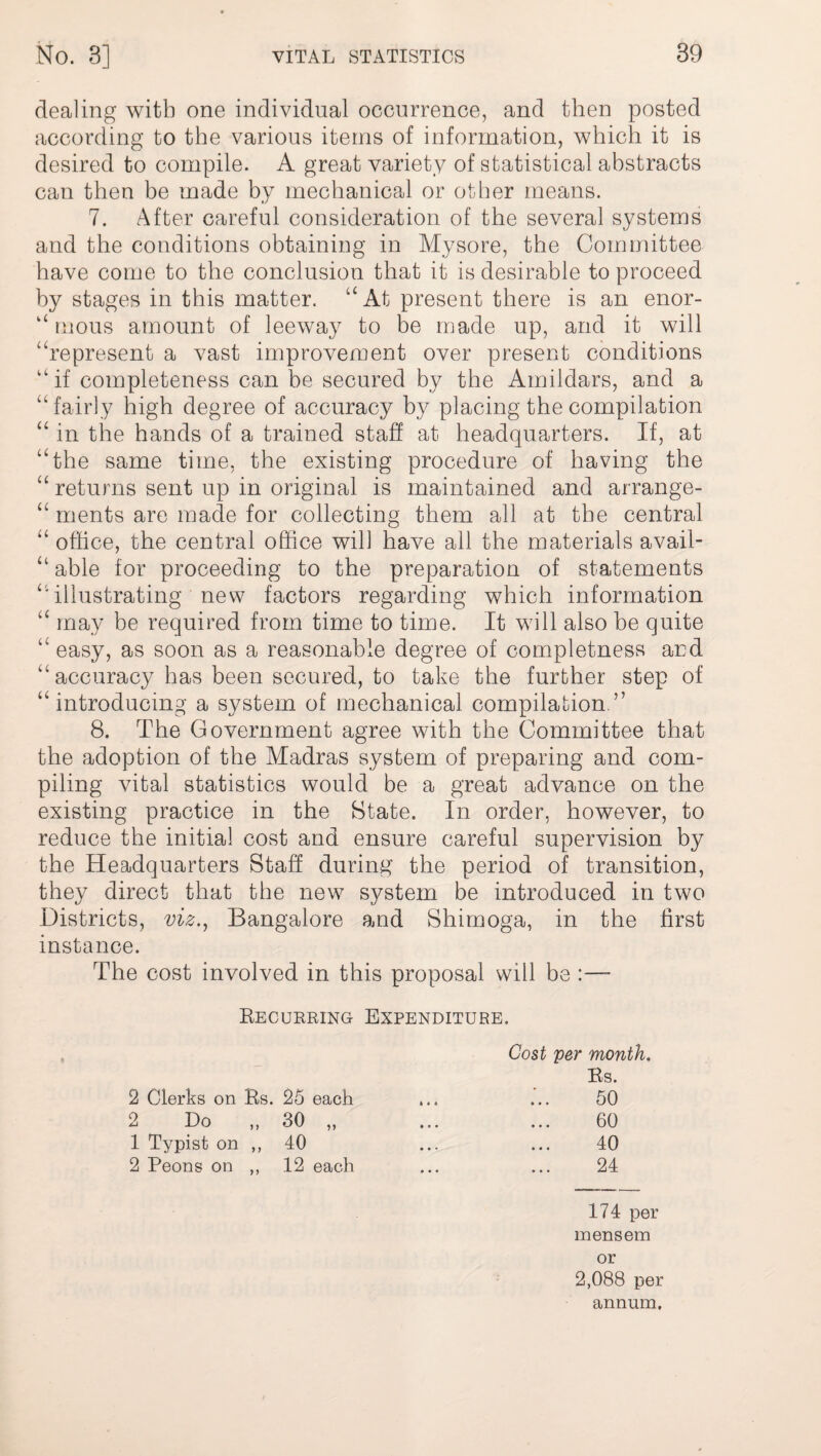 dealing with one individual occurrence, and then posted according to the various items of information, which it is desired to compile. A great variety of statistical abstracts can then be made by mechanical or other means. 7. After careful consideration of the several systems and the conditions obtaining in Mysore, the Committee have come to the conclusion that it is desirable to proceed by stages in this matter. “At present there is an enor- “ rnous amount of leeway to be made up, and it will “represent a vast improvement over present conditions if completeness can be secured by the Amildars, and a “fairly high degree of accuracy by placing the compilation “ in the hands of a trained staff at headquarters. If, at “the same time, the existing procedure of having the “ returns sent up in original is maintained and arrange- “ ments are made for collecting them all at the central “ office, the central office will have all the materials avail- “ able for proceeding to the preparation of statements “'illustrating new factors regarding which information “ may be required from time to time. It will also be quite “ easy, as soon as a reasonable degree of completness and “accuracy has been secured, to take the further step of “introducing a system of mechanical compilation.” 8. The Government agree with the Committee that the adoption of the Madras system of preparing and com¬ piling vital statistics would be a great advance on the existing practice in the State. In order, however, to reduce the initial cost and ensure careful supervision by the Headquarters Staff during the period of transition, they direct that the new system be introduced in two Districts, viz., Bangalore and Shimoga, in the first instance. The cost involved in this proposal will be :—- Recurring Expenditure. Cost per month. 2 Clerks on Rs. 25 each 2 Do „ 30 „ 1 Typist on ,, 40 2 Peons on ,, .12 each Rs. 50 60 40 24 174 per mensem or 2,088 per annum.
