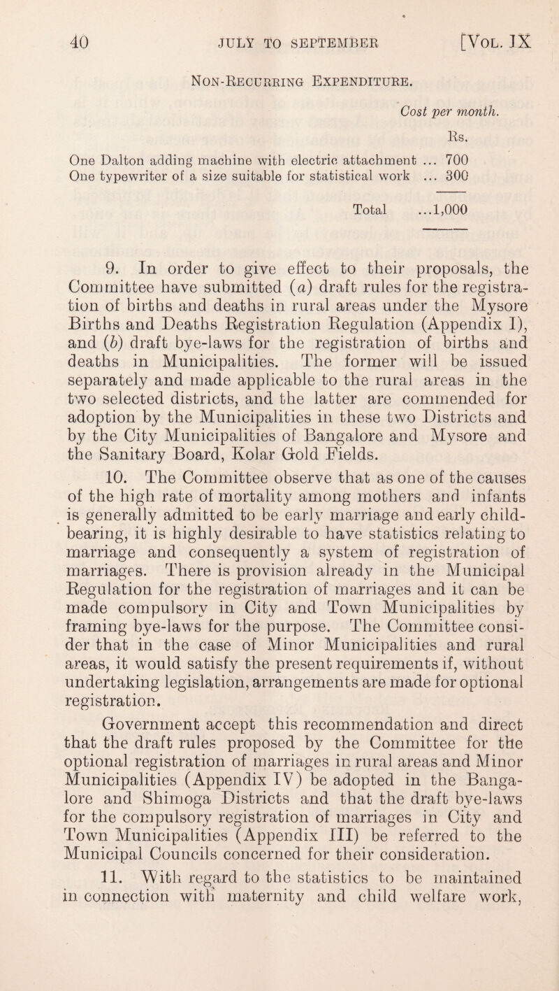 Non-Recurring Expenditure. Cost per month. Rs. One Dalton adding machine with electric attachment ... 700 One typewriter of a size suitable for statistical work ... 300 Total ...1,000 9. In order to give effect to their proposals, the Committee have submitted (a) draft rules for the registra¬ tion of births and deaths in rural areas under the Mysore Births and Deaths Registration Regulation (Appendix I), and (b) draft bye-laws for the registration of births and deaths in Municipalities. The former will be issued separately and made applicable to the rural areas in the two selected districts, and the latter are commended for adoption by the Municipalities in these two Districts and by the City Municipalities of Bangalore and Mysore and the Sanitary Board, Kolar Gold Fields. 10. The Committee observe that as one of the causes of the high rate of mortality among mothers and infants is generally admitted to be early marriage and early child¬ bearing, it is highly desirable to have statistics relating to marriage and consequently a system of registration of marriages. There is provision already in the Municipal Regulation for the registration of marriages and it can be made compulsory in City and Town Municipalities by framing bye-laws for the purpose. The Committee consi¬ der that in the case of Minor Municipalities and rural areas, it would satisfy the present requirements if, without undertaking legislation, arrangements are made for optional registration. Government accept this recommendation and direct that the draft rules proposed by the Committee for the optional registration of marriages in rural areas and Minor Municipalities (Appendix IV) be adopted in the Banga¬ lore and Shimoga Districts and that the draft bye-laws for the compulsory registration of marriages in City and Town Municipalities (Appendix III) be referred to the Municipal Councils concerned for their consideration. 11. With regard to the statistics to be maintained in connection with maternity and child welfare work,