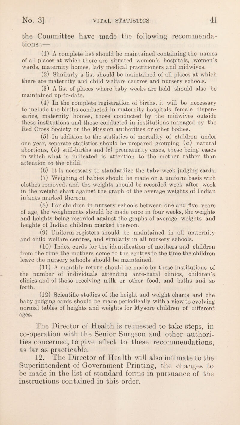 the Committee have made the following recommenda¬ tions :— (1) A complete list should be maintained containing the names of all places at which there are situated women’s hospitals, women’s wards, maternity homes, lady medical practitioners and midwives. (2) Similarly a list should be maintained of all places at which there are maternity and child welfare centres and nursery schools. (3) A list of places where baby weeks are held should also be maintained up-to-date. (4) In the complete registration of births, it will be necessary to include the births conducted in maternity hospitals, female dispen¬ saries, maternity homes, those conducted by the midwives outside these institutions and those conducted in institutions managed by the Red Cross Society or the Mission authorities or other bodies. (5) In addition to the statistics of mortality of children under one year, separate statistics should be prepared grouping (a) natural abortions, (b) still-births and (c) prematurity cases, these being cases in which what is indicated is attention to the mother rather than attention to the child. (6) It is necessary to standardize the baby-week judging cards. (7) Weighing of babies should be made on a uniform basis with clothes removed, and the weights should be recorded week after week in the weight chart against the graph of the average weights of Indian infants marked thereon. (8) For children in nursery schools between one and five years of age, the weighments should be made once in four weeks, the weights and heights being recorded against the graphs of average weights and heights of Indian children marked thereon. (9) Uniform registers should be maintained in all maternity and child welfare centres, and similarly in all nursery schools. (10) Index cards for the identification of mothers and children from the time the mothers come to the centres to the time the children leave the nursery schools should be maintained. (11) A monthly return should be made by these institutions of the number of Individuals attending ante-natal clinics, children’s clinics and of those receiving milk or other food, and baths and so forth. (12) Scientific studies of the height and weight charts and the baby judging cards should be made periodically with a view to evolving normal tables of heights and weights for Mysore children of different ages. The Director of Health is requested to take steps, in co-operation with the Senior Surgeon and other authori¬ ties concerned, to give effect to these recommendations, as far as practicable. 12. The Director of Health will also intimate to the Superintendent of Government Printing, the changes to be made in the list of standard forms in pursuance of the instructions contained in this order.