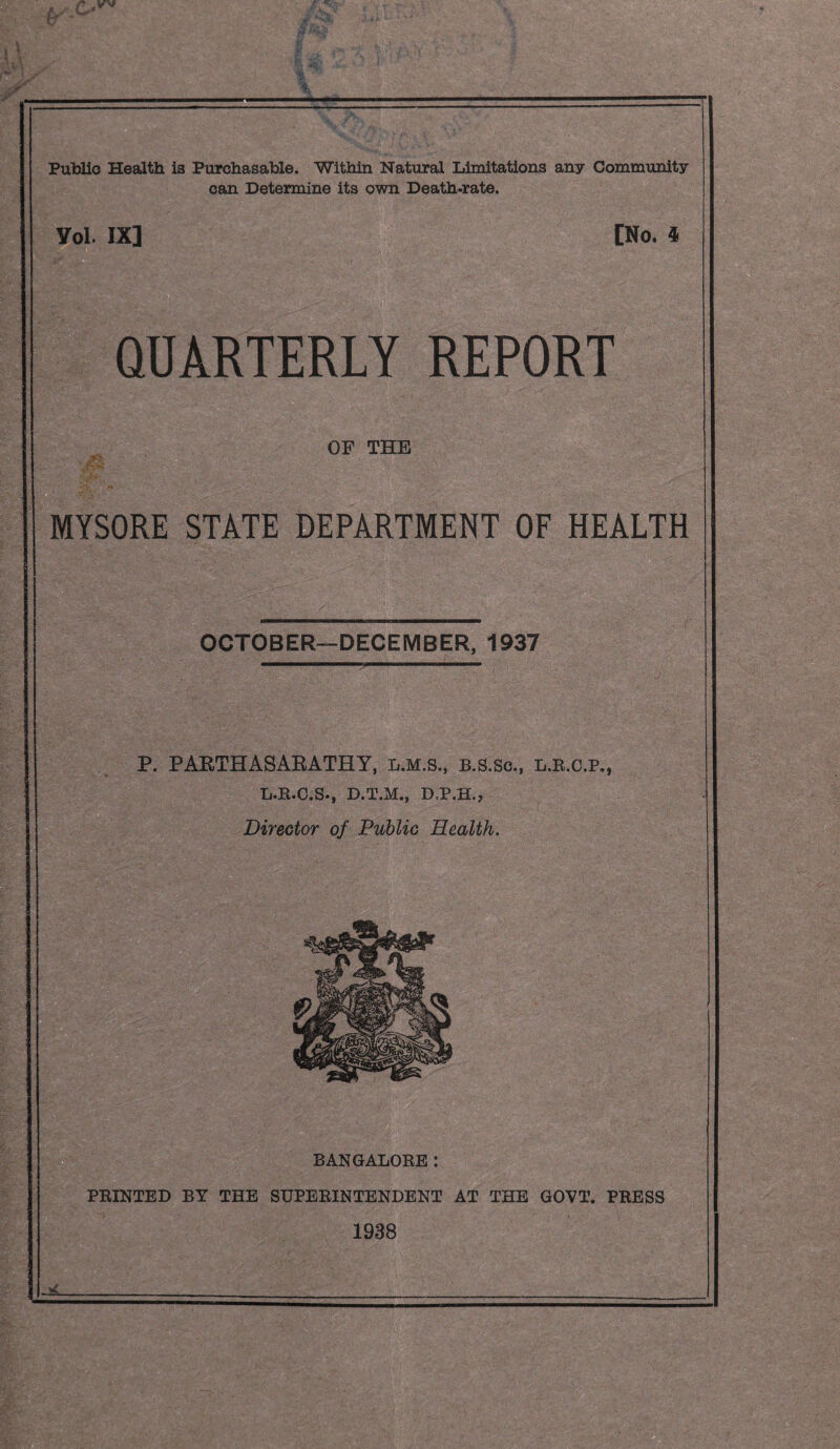 Public Health is Purchasable. Within Natural Limitations any Community can Determine its own Death-rate. Yol. IX] [No. 4 QUARTERLY REPORT OF THE rigf ^ MYSORE STATE DEPARTMENT OF HEALTH OCTOBER—DECEMBER, 1937 P. PAETHASAEATHY, l.m.s., b.s.Sc., l.b.c.p,, L.R.C.S., D.T.M., D.P.H.J Director of Public Health. BANGALORE: PRINTED BY THE SUPERINTENDENT AT THE GOVT. PRESS 1938