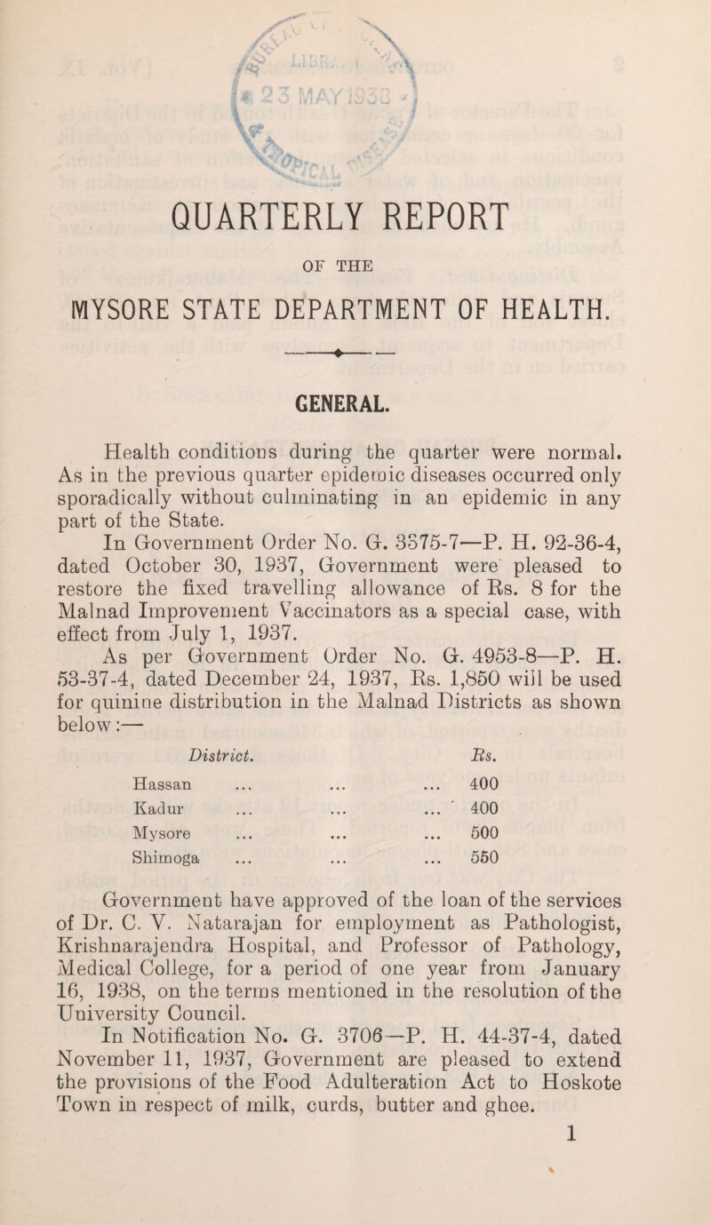 QUARTERLY REPORT OF THE MYSORE STATE DEPARTMENT OF HEALTH. -♦- GENERAL. Health conditions during the quarter were normal. As in the previous quarter epidemic diseases occurred only sporadically without culminating in an epidemic in any part of the State. In Government Order No. G. 3875-7—P. H. 92-36-4, dated October 30, 1937, Government were' pleased to restore the fixed travelling allowance of Es. 8 for the Malnad Improvement Vaccinators as a special case, with effect from July 1, 1937. As per Government Order No. G. 4953-8—P. H. 53-37-4, dated December 24, 1937, Es. 1,850 will be used for quinine distribution in the Malnad Districts as shown below:— District, Bs. Hassan Kadur Mysore Shimoga • • • 400 ■ 400 500 550 Government have approved of the loan of the services of Dr. C. V. Natarajan for employment as Pathologist, Krishnarajendra Hospital, and Professor of Pathology, Medical College, for a period of one year from January 16, 1938, on the terms mentioned in the resolution of the University Council. In Notification No. G. 3706—P. H. 44-37-4, dated November 11, 1937, Government are pleased to extend the provisions of the Food Adulteration Act to Hoskote Town in respect of milk, curds, butter and ghee.