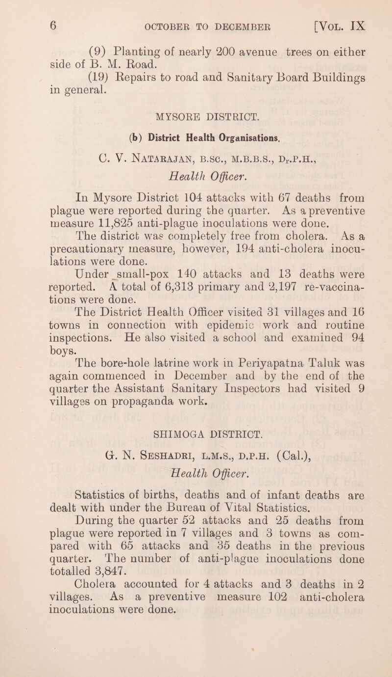 (9) Planting of nearly 200 avenue trees on either side of B. M. Road. (19) Repairs to road and Sanitary Board Buildings in general. MYSORE DISTRICT. (b) District Health Organisations. 0. V. NaTARAJAN, B.SC., M.B.B.S., Dr.P.H., Health Officer. In Mysore District 104 attacks with 67 deaths from plague were reported during the quarter. As a preventive measure 11,825 anti-plague inoculations were done. The district was completely free from cholera. As a precautionary measure, however, 194 anti-cholera inocu- lations were done. Under srnall-pox 140 attacks and 13 deaths were reported. A total of 6,313 primary and 2,197 re-vaccina¬ tions were done. The District Health Officer visited 31 villages and 16 towns in connection with epidemic work and routine inspections. He also visited a school and examined 94 boys. The bore-hole latrine work in Periyapatna Taluk was again commenced in December and by the end of the quarter the Assistant Sanitary Inspectors had visited 9 villages on propaganda work. SHIMOGA DISTRICT. (x. N. SeSHADRI, L.M.S., D.P.H. (CaL), Health Officer. Statistics of births, deaths and of infant deaths are dealt with under the Bureau of Vital Statistics. During the quarter 52 attacks and 25 deaths from plague were reported in 7 villages and 3 towns as com¬ pared with 65 attacks and 35 deaths in the previous quarter. The number of anti-plague inoculations done totalled 3,847. Cholera accounted for 4 attacks and 3 deaths in 2 villages. As a preventive measure 102 anti-cholera inoculations were done.