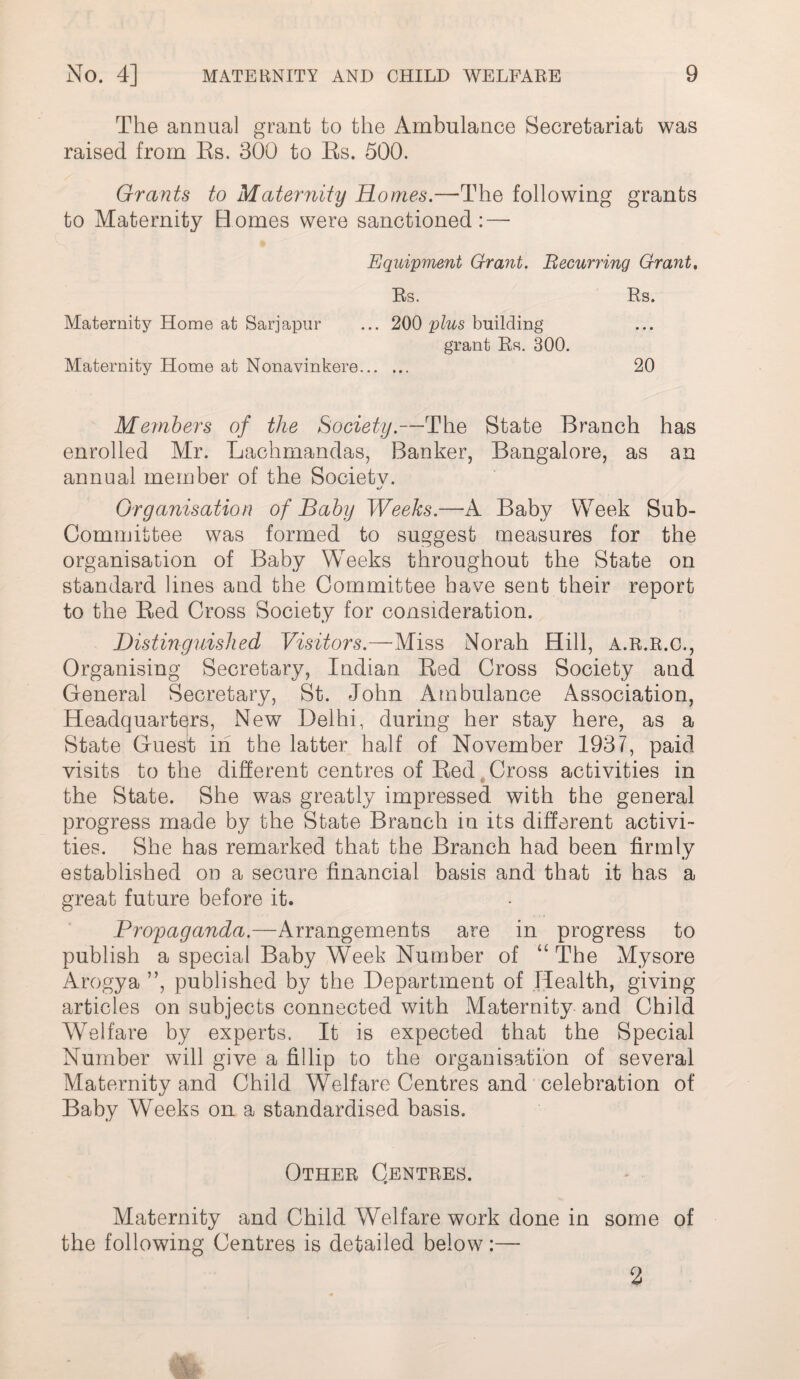 The annual grant to the Ambulance Secretariat was raised from Es. 300 to Es. 500. Grants to Maternity Homes.—^The following grants to Maternity H omes were sanctioned : — Equipment Grant. Becurring Grant, Rs. Rs. Maternity Home at Sarjapiir ... 200 plus building grant Rs. 300. Maternity Home at Nonavinkere. 20 Members of the Society.—The State Branch has enrolled Mr. Lachmandas, Banker, Bangalore, as an annual member of the Society. •/ Organisation of Baby Weeks.—A Baby Week Sub¬ committee was formed to suggest measures for the organisation of Baby Weeks throughout the State on standard lines and the Committee have sent their report to the Eed Cross Society for consideration. Distinguished Visitors.—Miss Norah Hill, a.r.r.c.. Organising Secretary, Indian Eed Cross Society and General Secretary, St. John Ambulance Association, Headquarters, New Delhi, during her stay here, as a State Guest in the latter half of November 1937, paid visits to the different centres of Eed,Cross activities in the State. She was greatly impressed with the general progress made by the State Branch in its different activi¬ ties. She has remarked that the Branch had been firmly established on a secure financial basis and that it has a great future before it. Propaganda.—Arrangements are in progress to publish a special Baby Week Number of “ The Mysore Arogya ”, published by the Department of Health, giving articles on subjects connected with Maternity and Child Welfare by experts. It is expected that the Special Number will give a fillip to the organisation of several Maternity and Child Welfare Centres and celebration of Baby Weeks on a standardised basis. Other Centres. Maternity and Child Welfare work done in some of the following Centres is detailed below:— 2