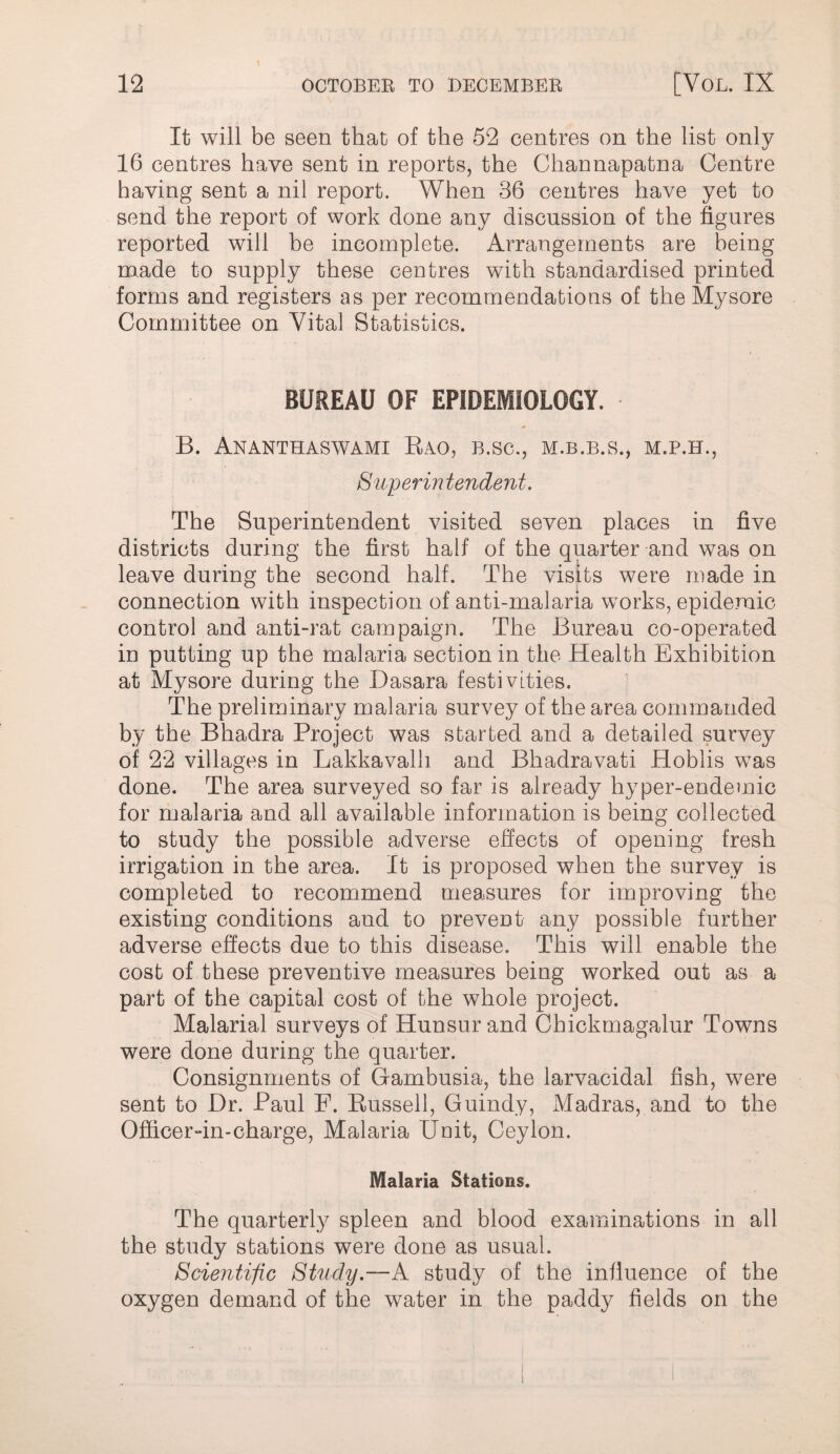 It will be seen that of the 52 centres on the list only 16 centres have sent in reports, the Channapatna Centre having sent a nil report. When 36 centres have yet to send the report of work done any discussion of the figures reported will he incomplete. Arrangements are being made to supply these centres with standardised printed forms and registers as per recommendations of the Mysore Committee on Vital Statistics. BUREAU OF EPIDEMIOLOGY. B. Ananthaswami Eao, b.sc., m.b.b.s., m.p.h., Superintendent. The Superintendent visited seven places in five districts during the first half of the quarter and was on leave during the second half. The visits were made in connection with inspection of anti-malaria works, epidemic control and anti-rat campaign. The Bureau co-operated in putting up the malaria section in the Health Exhibition at Mysore during the Dasara festivities. ■ The preliminary malaria survey of the area commanded by the Bhadra Project was started and a detailed survey of 22 villages in Lakkavalh and Bhadravati Hoblis was done. The area surveyed so far is already hyper-endemic for malaria and all available information is being collected to study the possible adverse effects of opening fresh irrigation in the area. It is proposed when the survey is completed to recommend measures for improving the existing conditions and to prevent any possible further adverse effects due to this disease. This will enable the cost of these preventive measures being worked out as a part of the capital cost of the whole project. Malarial surveys of Hunsur and Chickmagalur Towns were done during the quarter. Consignments of Gambusia, the larvacidal fish, were sent to Dr. Paul F. Russell, Guindy, Madras, and to the Officer-in-charge. Malaria Unit, Ceylon. Malaria Stations. The quarterly spleen and hlood examinations in all the study stations were done as usual. Scientific Study.—A study of the influence of the oxygen demand of the water in the paddy fields on the