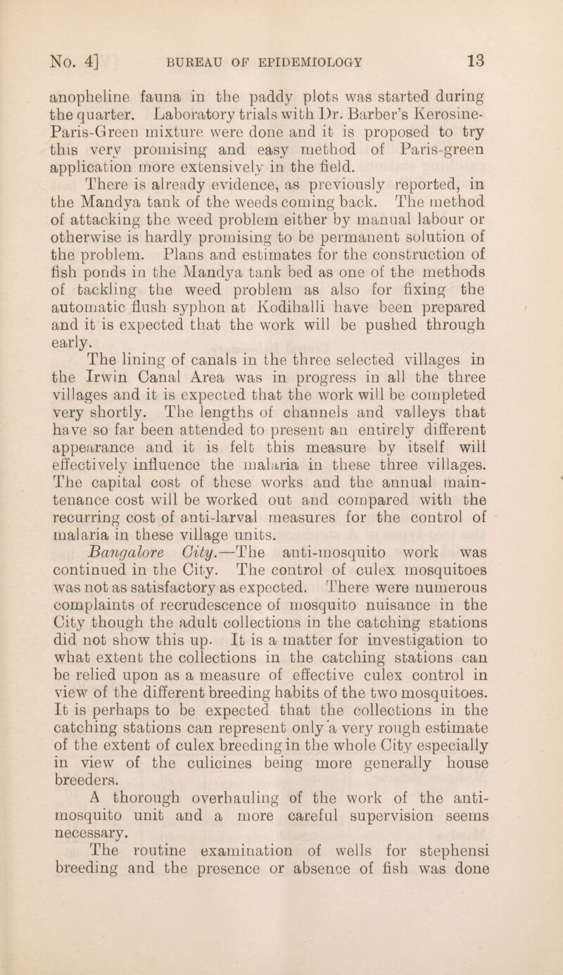 anopheline fauna in the paddy plots was started during the quarter. Laboratory trials with Dr. Barber’s Kerosine- Paris-Green mixture were done and it is proposed to try this very promising and easy method of Paris-green application more extensively in the field. There is already evidence, as previously reported, in the Mandya tank of the weeds coming back. The method of attacking the weed problem either by manual labour or otherwise is hardly promising to be permanent solution of the nroblem. Plans and estimates for the construction of i. fish ponds in the Mandya tank bed as one of the methods of tackling the weed problem as also for fixing the automatic flush syphon at Kodihalli have been prepared and it is expected that the work will be pushed through early. The lining of canals in the three selected villages in the Irwin Canal Area was in progress in all the three villages and it is expected that the work will be completed very shortly. The lengths of channels and valleys that have so far been attended to present an entirely different appearance and it is felt this measure by itself will effectively influence the malaria in these three villages. The capital cost of these works and the annual main¬ tenance cost will be worked out and compared with the recurring cost of anti-larval measures for the control of malaria in these village units. Bangalore Gity.—The anti-mosquito work was continued in the City. The control of culex mosquitoes was not as satisfactory as expected. There were numerous complaints of recrudescence of mosquito nuisance in the City though the adult collections in the catching stations did not show this up. It is a matter for investigation to what extent the collections in the catching stations can be relied upon as a measure of effective culex control in view of the different breeding habits of the two mosquitoes. It is perhaps to be expected that the collections in the catching stations can represent only a very rough estimate of the extent of culex breeding in the whole City especially in view of the culicines being more generally house breeders. A thorough overhauling of the work of the anti- mosquito unit and a more careful supervision seems necessary. The routine examination of wells for Stephens! breeding and the presence or absence of fish was done