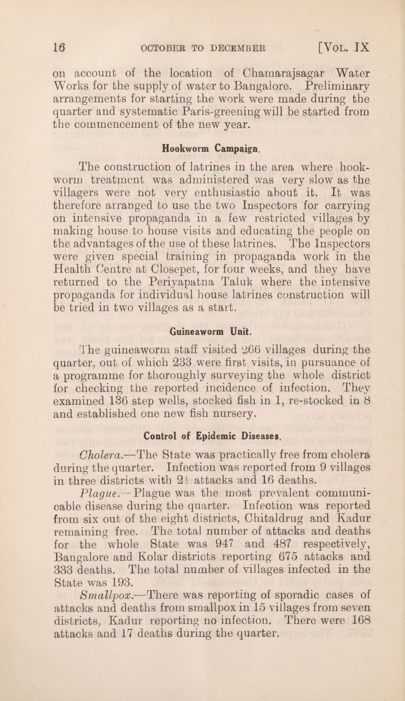 on account of the location of Chamarajsagar Water Works for the supply of water to Bangalore. Preliminary arrangements for starting the work were made during the quarter and systematic Paris-greening will be started from the commencement of the new year. Hookworm Campaign. The construction of latrines in the area where hook¬ worm treatment was administered was very slow as the villagers were not very enthusiastic about it. It was therefore arranged to use the two Inspectors for carrying on intensive propaganda in a few restricted villages by making house to house visits and educating the people on the advantages of the use of these latrines. The Inspectors were given special training in propaganda work in the Health Centre at Closepet, for four weeks, and they have returned to the Periyapatna Taluk where the intensive propaganda for individual house latrines construction will be tried in two villages as a start. Guineaworm Unit. The guineaworm staff visited ‘J66 villages during the quarter, out of which 233 were first visits, in pursuance of a programme for thoroughly surveying the whole district for checking the reported incidence of infection. They examined 136 step wells, stocked fish in 1, re-stocked in 8 and established one new fish nursery. Control of Epidemic Diseases. Cholera.—-The State was practically free from cholera during the quarter. Infection was reported from 9 villages in three districts with 21 attacks and 16 deaths. Plague.— Plague was the most prevalent communi¬ cable disease during the quarter. Infection was reported from six out of the eight districts, Chitaldrug and Kadur remaining free. The total number of attacks and deaths for the whole State was 947 and 487 respectively. Bangalore and Kolar districts reporting 675 attacks and 333 deaths. The total number of villages infected in the State was 193. Smallpox.—There was reporting of sporadic cases of attacks and deaths from smallpox in 15 villages from seven districts, Kadur reporting no infection. There were 168 attacks and 17 deaths during the quarter.