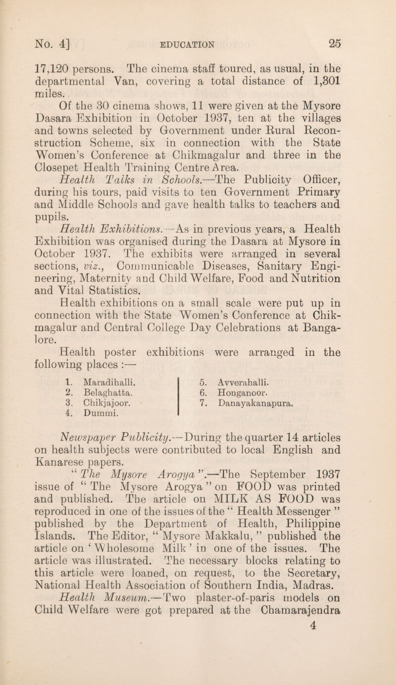 17420 persons. The cinema staff toured, as usual, in the departmental Van, covering a total distance of 1,301 miles. Of the 30 cinema shows, 11 were given at the Mysore Dasara Exhibition in October 1937, ten at the villages and towns selected by Government under Eural Eecon- struction Scheme, six in connection with the State Women’s Conference at Chikmagalur and three in the Closepet Health Training Centre Area. Health Talks in Schools.—The Publicity Officer, during his tours, paid visits to ten Government Primary and Middle Schools and gave health talks to teachers and pupils. Health Exhibitions.—As in previous years, a Health Exhibition was organised during the Dasara at Mysore in October 1937. The exhibits were arranged in several sections, viz.^ Communicable Diseases, Sanitary Engi¬ neering, Maternity and Child Welfare, Food and Nutrition and Vital Statistics. Health exhibitions on a small scale were put up in connection with the State Women’s Conference at Chik¬ magalur and Central College Day Celebrations at Banga¬ lore. Health poster exhibitions were arranged in the following places :— 1. Maradihalli. 2. Belaghatta. 3. Chikjajoor. 4. Dummi. 5. Avverahalli. 6. Honganoor. 7. Danayakanapura. Newspaper Publicity.—During the quarter 14 articles on health subjects were contributed to local English and Kanarese papers. The Mysore Arogya ”.—The September 1937 issue of ‘‘ The Mysore Arogya ” on FOOD was printed and published. The article on MILK AS POOD was reproduced in one of the issues of the Health Messenger ” published by the Department of Health, Philippine Islands. The Editor, “ Mysore Makkalu, ” published the article on ^ Wholesome Milk ’ in one of the issues. The article was illustrated. The necessary blocks relating to this article were loaned, on request, to the Secretary, National Health Association of Southern India, Madras. Health Museum.—Two plaster-of-paris models on Child Welfare were got prepared at the Chamarajendra 4