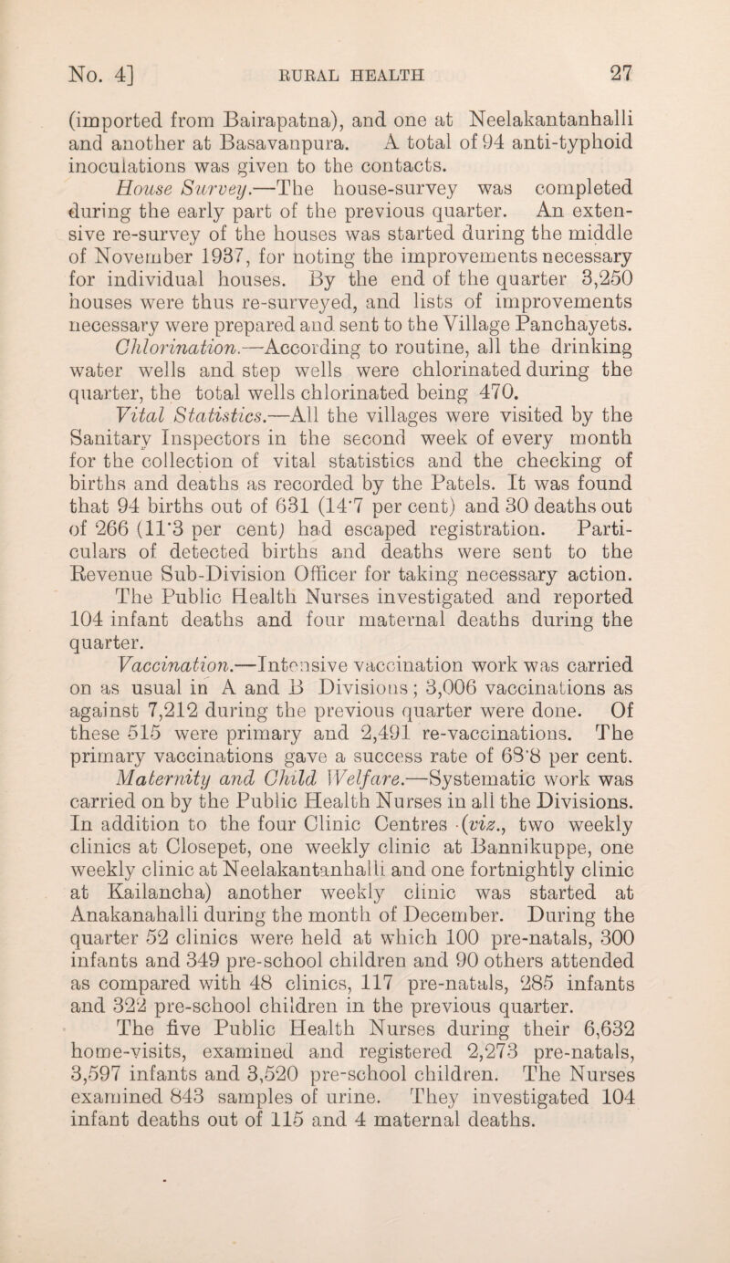 (imported from Bairapatna), and one at Neelakantanhalli and another at Basavanpura. A total of 94 anti-typhoid inoculations was given to the contacts. House Survey.—The house-survey was completed during the early part of the previous quarter. An exten¬ sive re-survey of the houses was started during the middle of November 1937, for noting the improvements necessary for individual houses. By the end of the quarter 3,250 houses were thus re-surveyed, and lists of improvements necessary were prepared and sent to the Village Panchayets. Chlorination.—'According to routine, all the drinking water wells and step wells were chlorinated during the quarter, the total wells chlorinated being 470. Vital Statistics.—K\\ the villages were visited by the Sanitary Inspectors in the second week of every month for the collection of vital statistics and the cheeking of births and deaths as recorded by the Patels. It was found that 94 births out of 631 (14*7 per cent) and 30 deaths out of 266 (11*3 per cent; had escaped registration. Parti¬ culars of detected births and deaths were sent to the Eevenue Sub-Division Officer for taking necessary action. The Public Health Nurses investigated and reported 104 infant deaths and four maternal deaths during the quarter. Vaccination.—Intensive vaccination work was carried on as usual in A and B Divisions; 3,006 vaccinations as against 7,212 during the previous quarter were done. Of these 515 were primary and 2,491 re-vaccinations. The primary vaccinations gave a success rate of 68*8 per cent. Maternity and Child Welfare.—Systematic work was carried on by the Public Health Nurses in all the Divisions. In addition to the four Clinic Centres fviz.y two weekly clinics at Closepet, one weekly clinic at Bannikuppe, one weekly clinic at Neelakantanhalli and one fortnightly clinic at Kailancha) another weekly clinic was started at Anakanahalli during the month of December. During the quarter 52 clinics were held at which 100 pre-natals, 300 infants and 349 pre-school children and 90 others attended as compared with 48 clinics, 117 pre-natals, 285 infants and 322 pre-school children in the previous quarter. The five Public Health Nurses during their 6,632 home-visits, examined and registered 2,273 pre-natals, 3,597 infants and 3,520 pre-school children. The Nurses examined 843 samples of urine. They investigated 104 infant deaths out of 115 a.nd 4 maternal deaths.