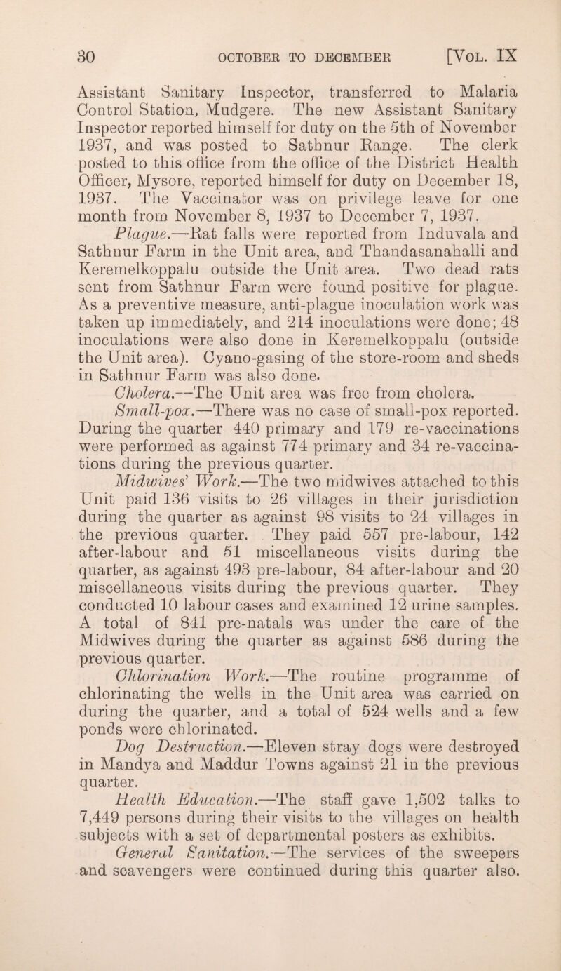 Assistant Sanitary Inspector, transferred to Malaria Control Station, Mudgere. The new Assistant Sanitary Inspector reported himself for duty on the 5th of November 1937, and was posted to Satbnur Eange. The clerk posted to this office from the office of the District Health Officer, Mysore, reported himself for duty on December 18, 1937. The Vaccinator was on privilege leave for one month from November 8, 1937 to December 7, 1937. Plague.—^-Eat falls were reported from Induvala and Sathnur Farm in the Unit area, and Thandasanahalli and Keremelkoppalu outside the Unit area. Two dead rats sent from Sathnur Farm were found positive for plague. As a preventive measure, anti-plague inoculation work was taken up immediately, and 214 inoculations were done; 48 inoculations were also done in Keremelkoppalu (outside the Unit area). Cyano-gasing of the store-room and sheds in Sathnur Farm was also done. Cholera.—The Unit area was free from cholera. Small-pox.-—There was no case of srnall-pox reported. During the quarter 440 primary and 179 re-vaccinations were performed as against 774 primary and 34 re-vaccina¬ tions during the previous quarter. Midivives' WorJc.—The two midwives attached to this Unit paid 136 visits to 26 villages in their jurisdiction during the quarter as against 98 visits to 24 villages in the previous quarter. They paid 557 pre-labour, 142 after-labour and 51 miscellaneous visits during the quarter, as against 493 pre-labour, 84 after-labour and 20 miscellaneous visits during the previous quarter. They conducted 10 labour cases and examined 12 urine samples. A total of 841 pre-natals was under the care of the Midwives during the quarter as against 586 during the previous quarter. Chlorination Worh.—The routine programme of chlorinating the wells in the Unit area was carried on during the quarter, and a total of 524 wells and a few ponds were chlorinated. Dog Destruction.—Eleven stray dogs were destroyed in Mandya and Maddur Towns against 21 in the previous quarter. Health Education.—The staff gave 1,502 talks to 7,449 persons during their visits to the villages on health .subjects with a set of departmental posters as exhibits. General Sanitation.—The services of the sweepers -and scavengers were continued during this quarter also.